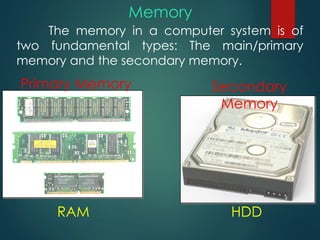 The memory in a computer system is of
two fundamental types: The main/primary
memory and the secondary memory.
Memory
Primary Memory Secondary
Memory
RAM HDD
 