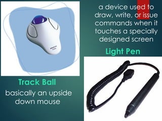 Track Ball
Light Pen
basically an upside
down mouse
a device used to
draw, write, or issue
commands when it
touches a specially
designed screen
 
