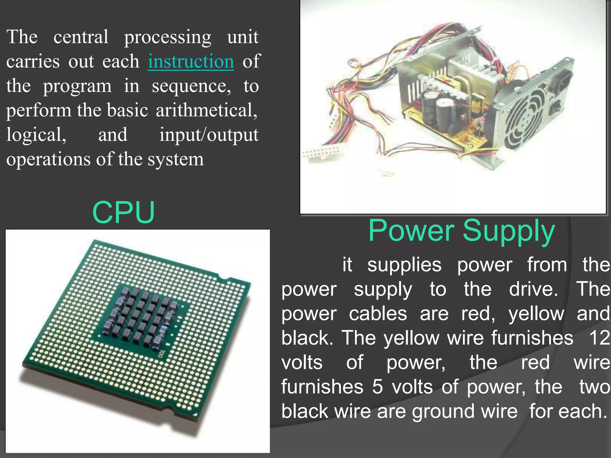 CPU
The central processing unit
carries out each instruction of
the program in sequence, to
perform the basic arithmetical,
logical, and input/output
operations of the system
it supplies power from the
power supply to the drive. The
power cables are red, yellow and
black. The yellow wire furnishes 12
volts of power, the red wire
furnishes 5 volts of power, the two
black wire are ground wire for each.
Power Supply
 
