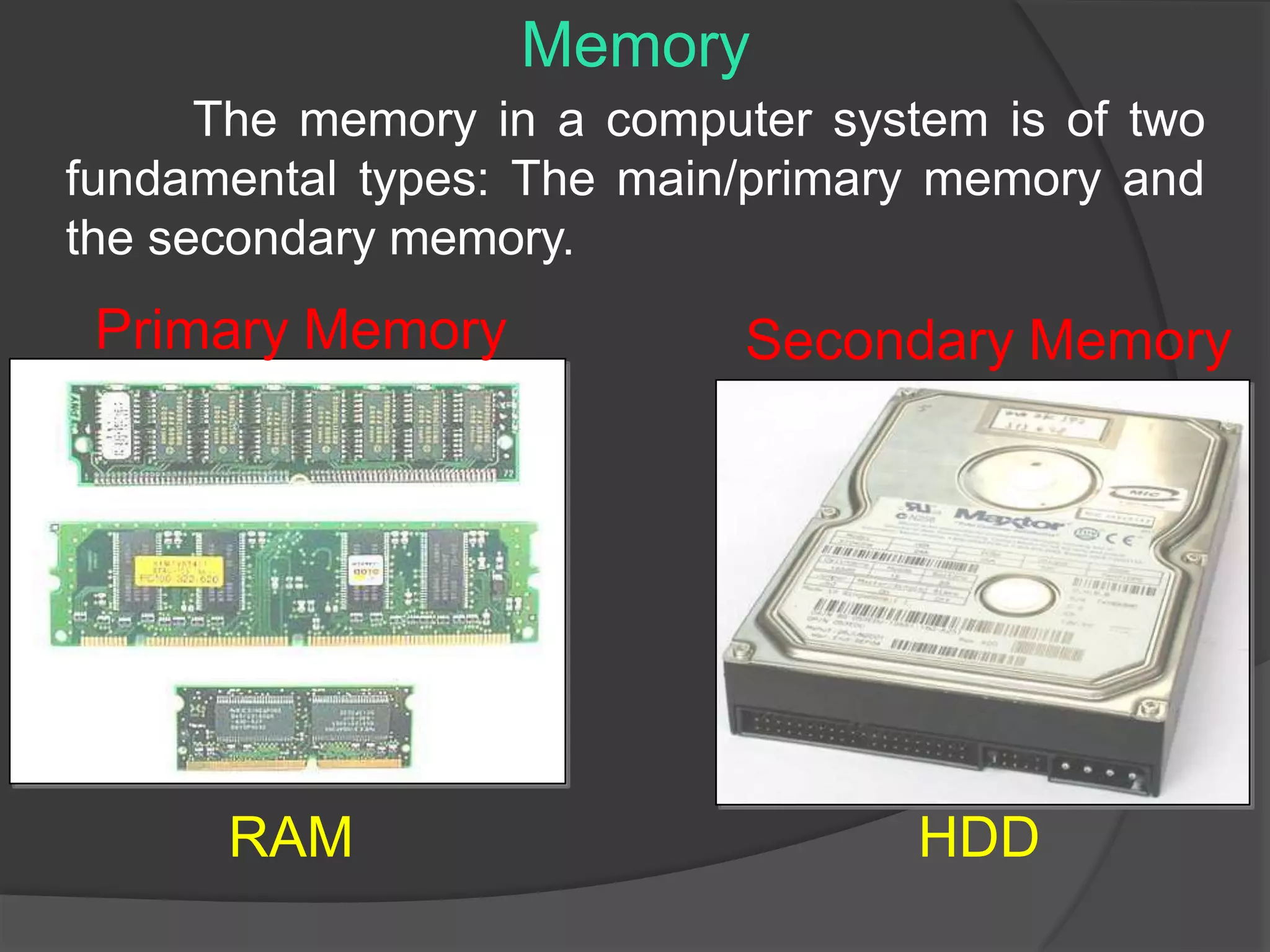 The memory in a computer system is of two
fundamental types: The main/primary memory and
the secondary memory.
Memory
Primary Memory Secondary Memory
RAM HDD
 
