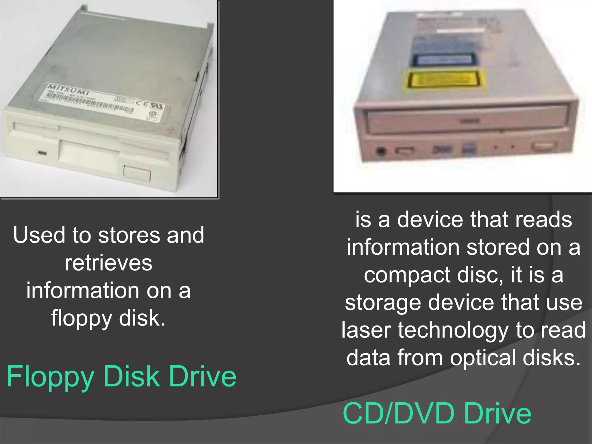 Floppy Disk Drive
Used to stores and
retrieves
information on a
floppy disk.
CD/DVD Drive
is a device that reads
information stored on a
compact disc, it is a
storage device that use
laser technology to read
data from optical disks.
 