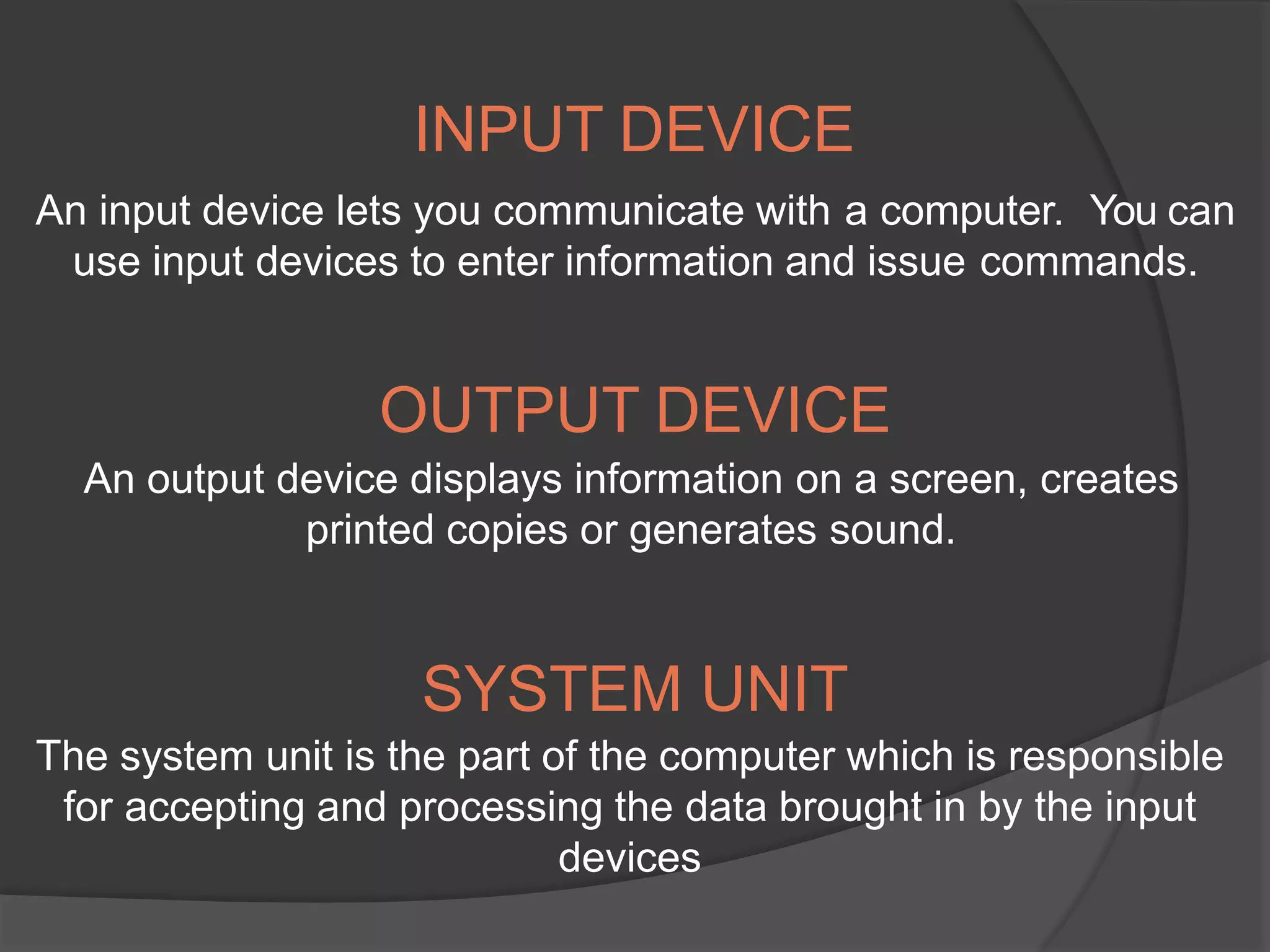 INPUT DEVICE
An input device lets you communicate with a computer. You can
use input devices to enter information and issue commands.
OUTPUT DEVICE
An output device displays information on a screen, creates
printed copies or generates sound.
SYSTEM UNIT
The system unit is the part of the computer which is responsible
for accepting and processing the data brought in by the input
devices
 