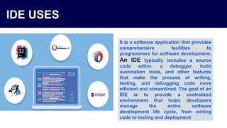 IDE USES
It is a software application that provides
comprehensive facilities to
programmers for software development.
An IDE typically includes a source
code editor, a debugger, build
automation tools, and other features
that make the process of writing,
testing, and debugging code more
efficient and streamlined. The goal of an
IDE is to provide a centralized
environment that helps developers
manage the entire software
development life cycle, from writing
code to testing and deployment
 
