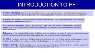 INTRODUCTION TO PF
• Control structures determine the flow of execution in a program. Common control structures include loops
(repeating a set of instructions) and conditionals (executing specific instructions based on certain conditions).
• Functions are reusable blocks of code that perform a specific task. They help in organizing code, making it
more modular and easier to maintain
• Programming languages support various data types, such as integers, floating-point numbers,
strings, and more. Understanding data types is essential for managing and manipulating information
within a program.
• Debugging is the process of identifying and fixing errors or bugs in a program. It involves analyzing the code,
identifying the issue, and making corrections to ensure the program functions as intended.
• An IDE is a software application that provides comprehensive tools for writing, testing, and debugging code. It
includes features like code editors, compilers, and debuggers to streamline the development process.
• Problem solving is fundamentally about solving problems. It requires breaking down complex issues into
smaller, manageable tasks and then implementing solutions through code.
 