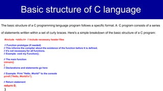 Basic structure of C language
The basic structure of a C programming language program follows a specific format. A C program consists of a series
of statements written within a set of curly braces. Here's a simple breakdown of the basic structure of a C program:
#include <stdio.h> // Include necessary header files
// Function prototype (if needed)
// This informs the compiler about the existence of the function before it is defined.
// It's not necessary for all functions.
// Example: void my Function();
// The main function
intmain()
{
// Declarations and statements go here
// Example: Print "Hello, World!" to the console
printf ("Hello, World!n");
// Return statement
return 0;
}
 