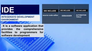 source code editor
IDE INCLUDE
DEBUGGER
IDE INCLUDE
AUTOMATION
TOOLS
IDE INCLUDE
IDE
INTEGERATD DEVELOPMENT
ENVIRONMENT
. It is a software application that
provides the comprehensive
facilities to programmers for
software development.
 