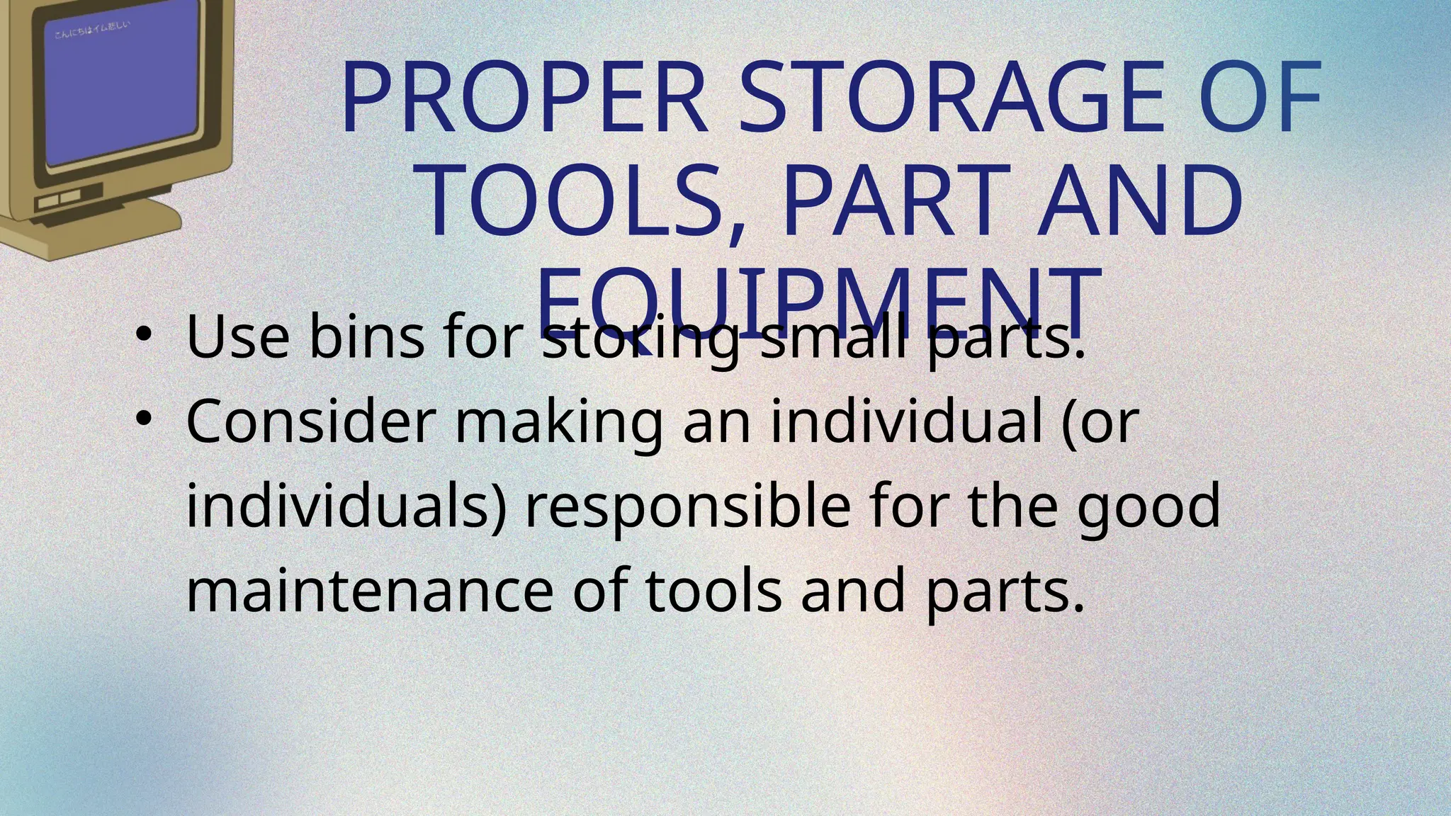 PROPER STORAGE OF
TOOLS, PART AND
EQUIPMENT
• Use bins for storing small parts.
• Consider making an individual (or
individuals) responsible for the good
maintenance of tools and parts.
 