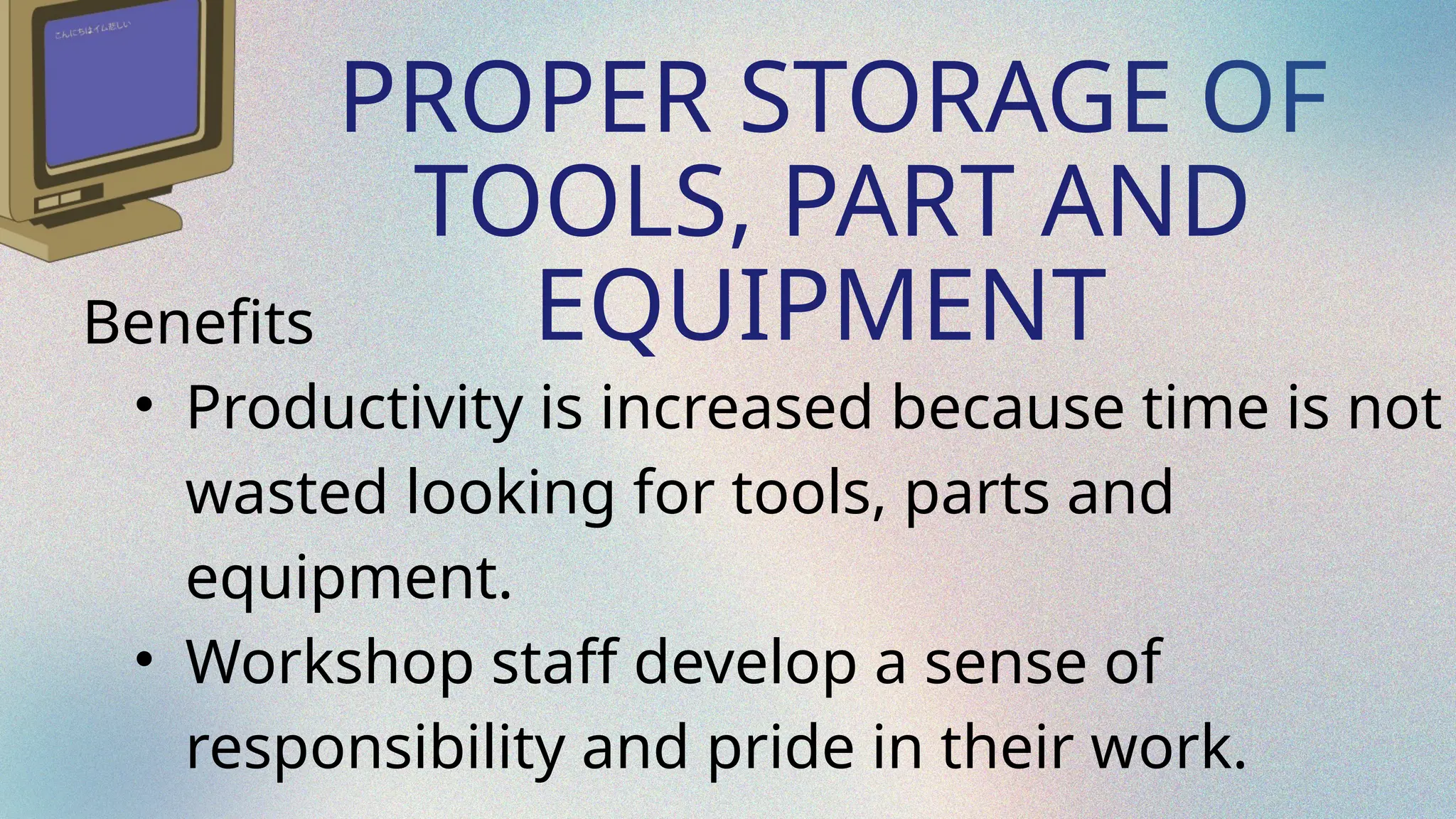 PROPER STORAGE OF
TOOLS, PART AND
EQUIPMENT
Benefits
• Productivity is increased because time is not
wasted looking for tools, parts and
equipment.
• Workshop staff develop a sense of
responsibility and pride in their work.
 