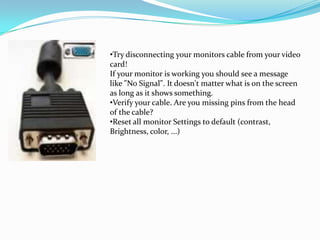 •Try disconnecting your monitors cable from your video
card!
If your monitor is working you should see a message
like "No Signal". It doesn't matter what is on the screen
as long as it shows something.
•Verify your cable. Are you missing pins from the head
of the cable?
•Reset all monitor Settings to default (contrast,
Brightness, color, ...)
 