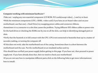 Computer working with minimum hardware ?
•Take out / unplug any non-essential component (CD ROM, PCI cards[except video],...) and try to boot.
•With the minimum components (CPU, 1 RAM, 1 video card[ if you have an on-board video card on your
motherboard, use that one], 1 Hard Drive) try swapping power cables and connector ribbons.
•Sometimes it is a connector or a slot that causes the problem. Trying different IDE ribbon cables or power wire
for the hard drives or checking the RAMs one by one on all the slots, can help in identifying damaged parts or
slots.
•Verify that the heatsink is in full contact with the CPU. CPUs not connected to heatsinks heat up in a matter of
seconds crashing, or turning the computer off.
•If this does not work, take the motherboard out of the casing. Sometimes there is a short between the
motherboard and the case. Put the motherboard on an insulated surface and try.
•You should have verified your power supply before getting to this page. If you have not, then proceed to power
supply test. If you have already done that, then we need to check your motherboard
•If you are not sure how to manipulate different parts click on the following links to get more informationon
how to install:
 