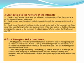 3.Can’t get on to the network or the Internet?
1. Check to see if anyone else around you is having a similar problem. If so, there may be a
service outage affecting a wider area
2. Check to make sure the network cable is connected to both the computer and the wall or
modem.
3. Check where the network cable connection is made to the back of the computer, you should
see a little green light right where the cable connects. If the light isn’t on or flashing, then you
are not getting a signal to the computer. If rebooting doesn’t fix it, contact the Help Desk or
your ISP.




4.Error Messages - Write them down.
     1.What tipped you off to the problem? Sometimes it's an error code or message displayed
     on screen. Be sure to write it down — it may describe the problem and how serious it is.
     Be sure to document the exact wording of any error messages. This can make the job of
     the Help Desk much faster.
     2.Other times you get no warning — everything just freezes. Message or no message, be
     sure note what was going on when the problem occurred. Were you starting your
     computer? Were you on the Windows Desktop? Were you in a particular application? Surfing
     the Web?
 