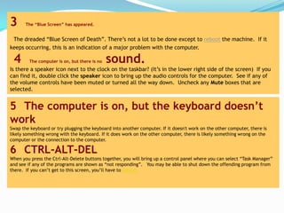 3      The “Blue Screen” has appeared.


 The dreaded “Blue Screen of Death”. There’s not a lot to be done except to reboot the machine. If it
keeps occurring, this is an indication of a major problem with the computer.

 4       The computer is on, but there is no   sound.
Is there a speaker icon next to the clock on the taskbar? (It’s in the lower right side of the screen) If you
can find it, double click the speaker icon to bring up the audio controls for the computer. See if any of
the volume controls have been muted or turned all the way down. Uncheck any Mute boxes that are
selected.


5 The computer is on, but the keyboard doesn’t
work
Swap the keyboard or try plugging the keyboard into another computer. If it doesn't work on the other computer, there is
likely something wrong with the keyboard. If it does work on the other computer, there is likely something wrong on the
computer or the connection to the computer.

6 CTRL-ALT-DEL
When you press the Ctrl-Alt-Delete buttons together, you will bring up a control panel where you can select “Task Manager”
and see if any of the programs are shown as “not responding”. You may be able to shut down the offending program from
there. If you can’t get to this screen, you’ll have to reboot.
 