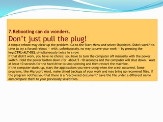 7.Rebooting can do wonders.
Don’t just pull the plug!
A simple reboot may clear up the problem. Go to the Start Menu and select Shutdown. Didn't work? It's
time to try a forced reboot — with, unfortunately, no way to save your work — by pressing the
keysCTRL-ALT-DEL simultaneously twice in a row.
If that didn't work, you have no choice: you have to turn the computer off manually with the power
switch. Hold the power button down (for about 5 -10 seconds) and the computer will shut down. Wait
at least 10 seconds for the hard drive to stop spinning and then restart the machine.
If the computer starts up, start the applications you were using when the crash occurred. Some
programs, like Microsoft Word, make timed backups of your work and may bring up recovered files. If
the program notifies you that there is a “recovered document” save the file under a different name
and compare them to your previously saved files.
 