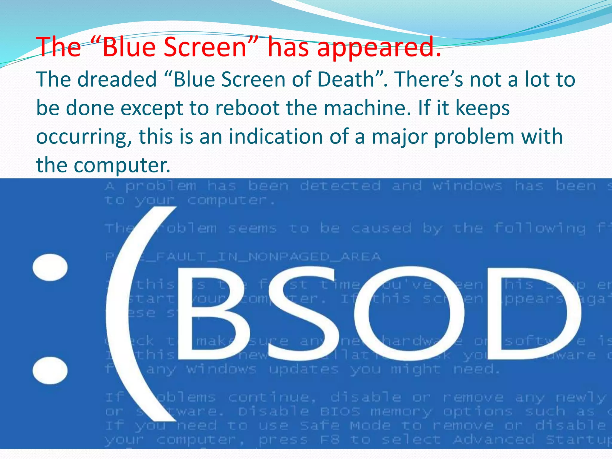 The “Blue Screen” has appeared.
The dreaded “Blue Screen of Death”. There’s not a lot to
be done except to reboot the machine. If it keeps
occurring, this is an indication of a major problem with
the computer.
 