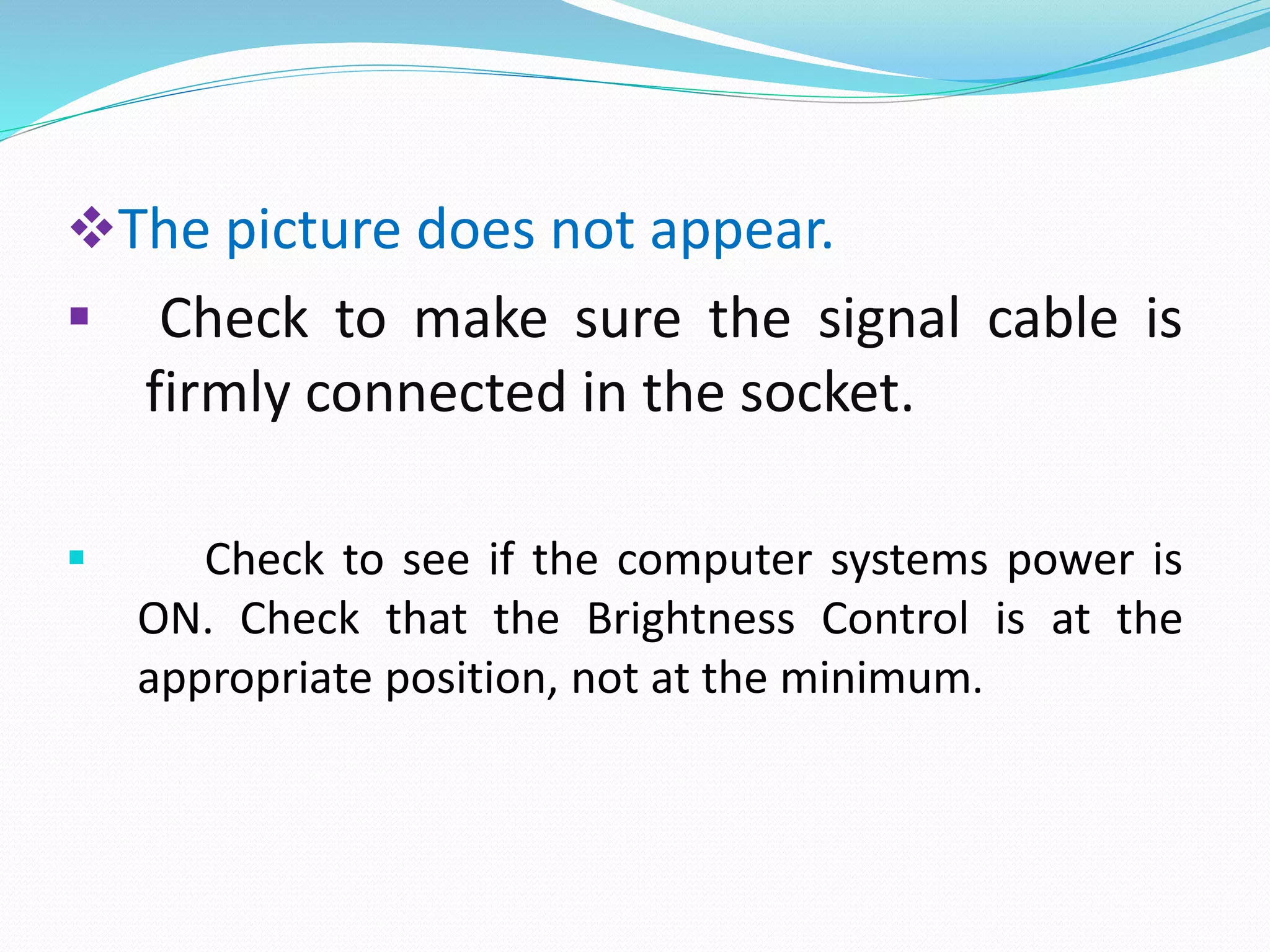 The picture does not appear.
 Check to make sure the signal cable is
firmly connected in the socket.
 Check to see if the computer systems power is
ON. Check that the Brightness Control is at the
appropriate position, not at the minimum.
 