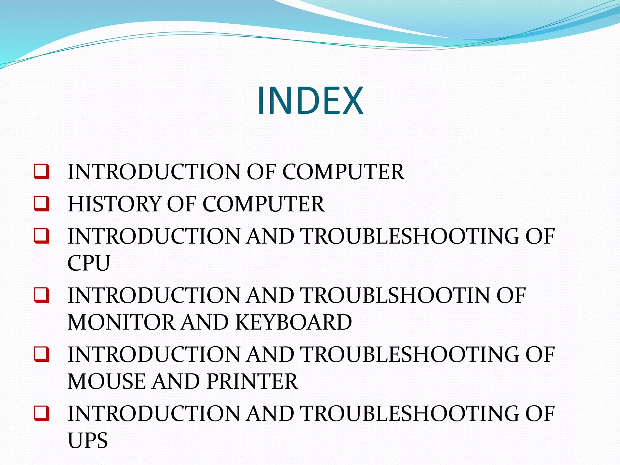 INDEX
 INTRODUCTION OF COMPUTER
 HISTORY OF COMPUTER
 INTRODUCTION AND TROUBLESHOOTING OF
CPU
 INTRODUCTION AND TROUBLSHOOTIN OF
MONITOR AND KEYBOARD
 INTRODUCTION AND TROUBLESHOOTING OF
MOUSE AND PRINTER
 INTRODUCTION AND TROUBLESHOOTING OF
UPS
 