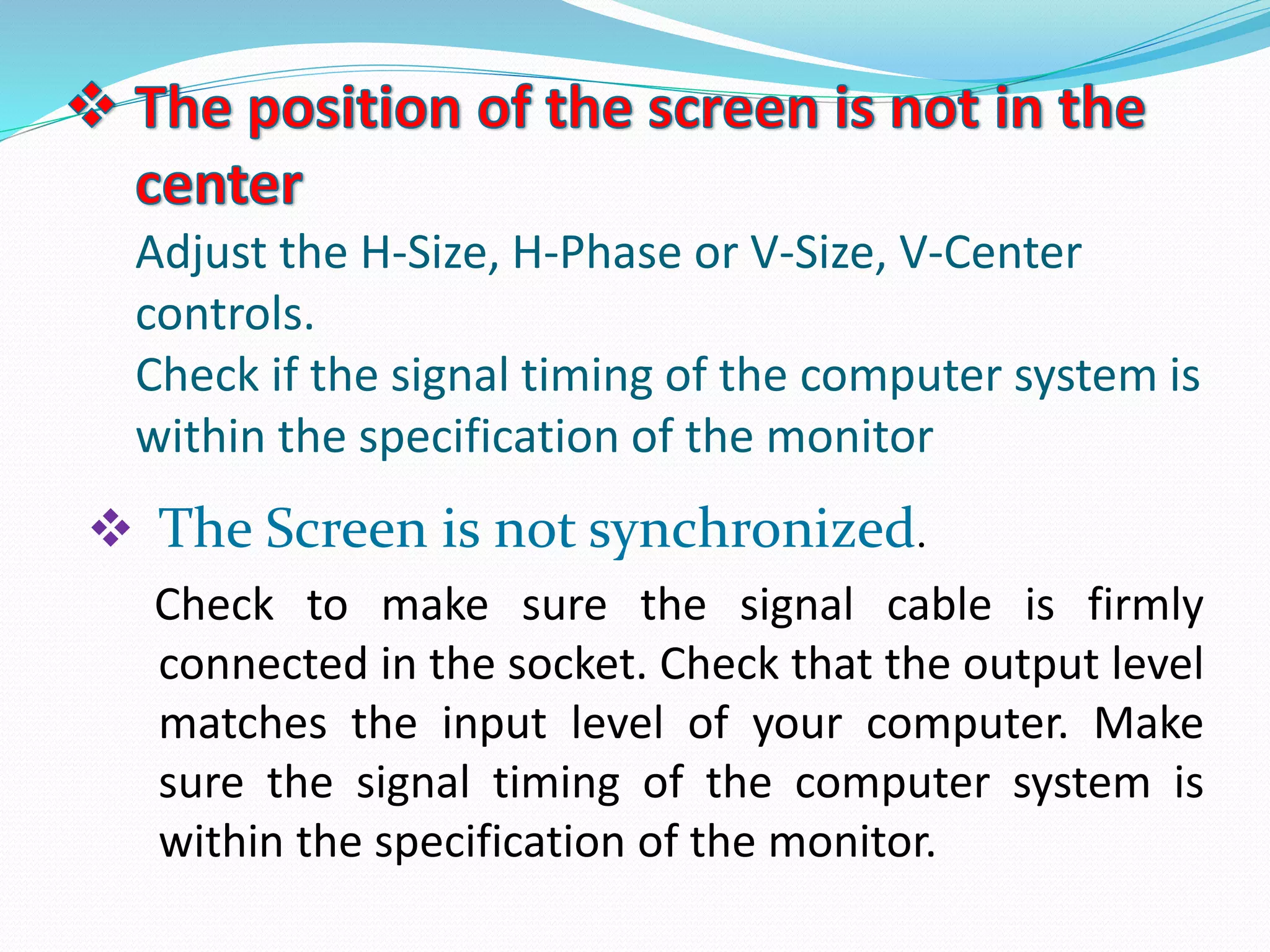 Adjust the H-Size, H-Phase or V-Size, V-Center
controls.
Check if the signal timing of the computer system is
within the specification of the monitor
 The Screen is not synchronized.
Check to make sure the signal cable is firmly
connected in the socket. Check that the output level
matches the input level of your computer. Make
sure the signal timing of the computer system is
within the specification of the monitor.
 