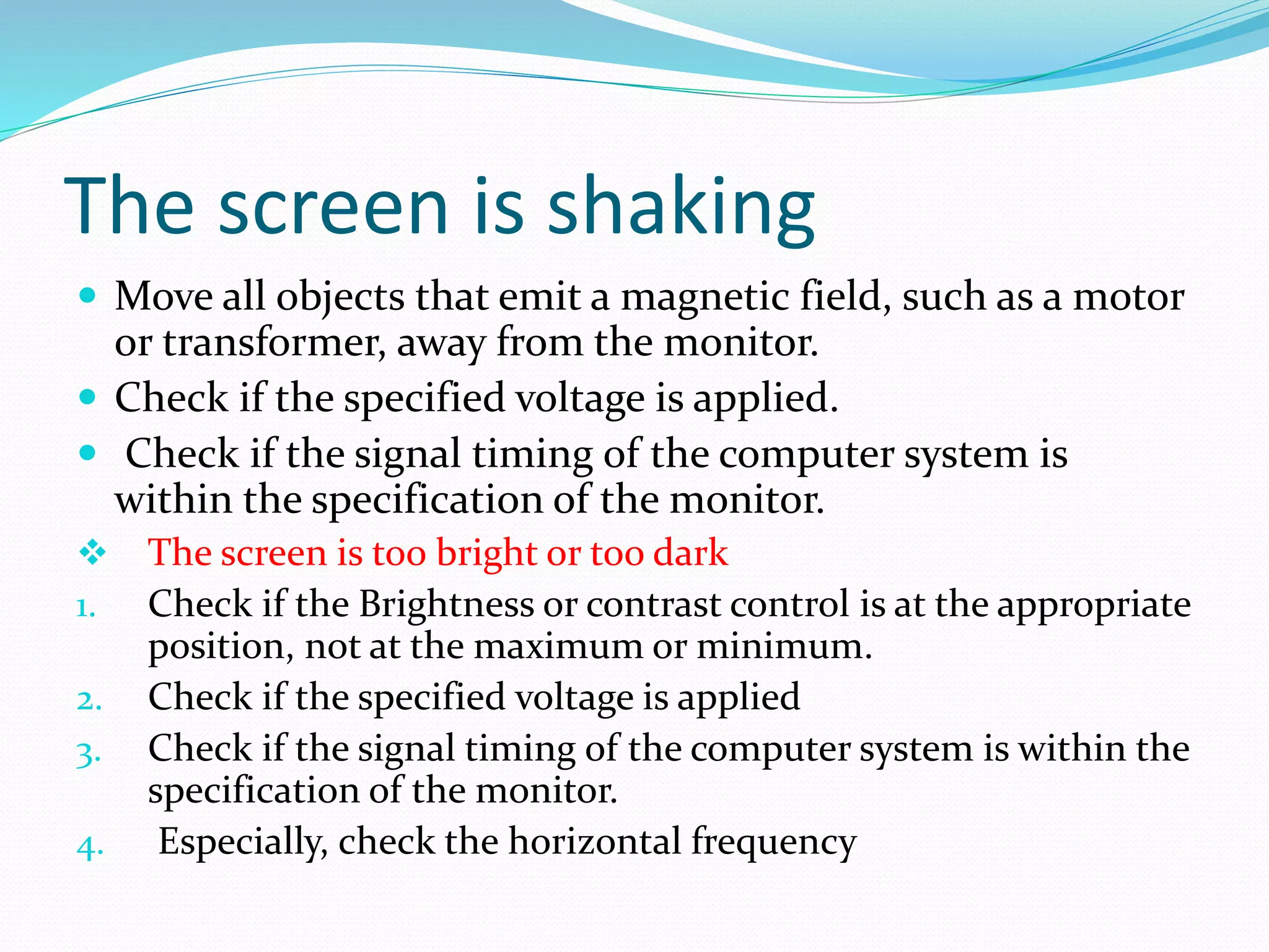 The screen is shaking
 Move all objects that emit a magnetic field, such as a motor
or transformer, away from the monitor.
 Check if the specified voltage is applied.
 Check if the signal timing of the computer system is
within the specification of the monitor.
 The screen is too bright or too dark
1. Check if the Brightness or contrast control is at the appropriate
position, not at the maximum or minimum.
2. Check if the specified voltage is applied
3. Check if the signal timing of the computer system is within the
specification of the monitor.
4. Especially, check the horizontal frequency
 