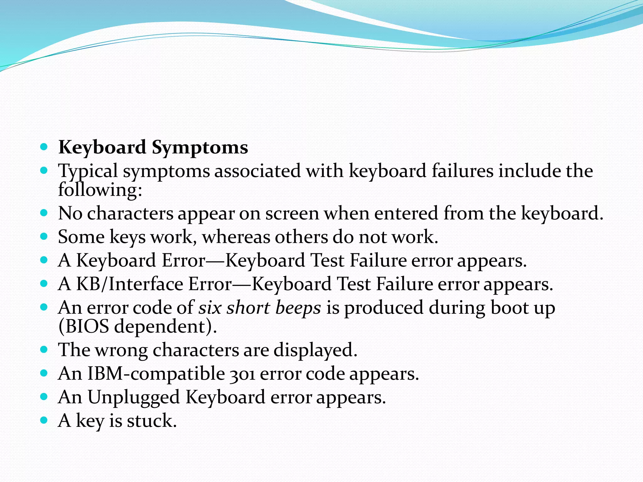  Keyboard Symptoms
 Typical symptoms associated with keyboard failures include the
following:
 No characters appear on screen when entered from the keyboard.
 Some keys work, whereas others do not work.
 A Keyboard Error—Keyboard Test Failure error appears.
 A KB/Interface Error—Keyboard Test Failure error appears.
 An error code of six short beeps is produced during boot up
(BIOS dependent).
 The wrong characters are displayed.
 An IBM-compatible 301 error code appears.
 An Unplugged Keyboard error appears.
 A key is stuck.
 