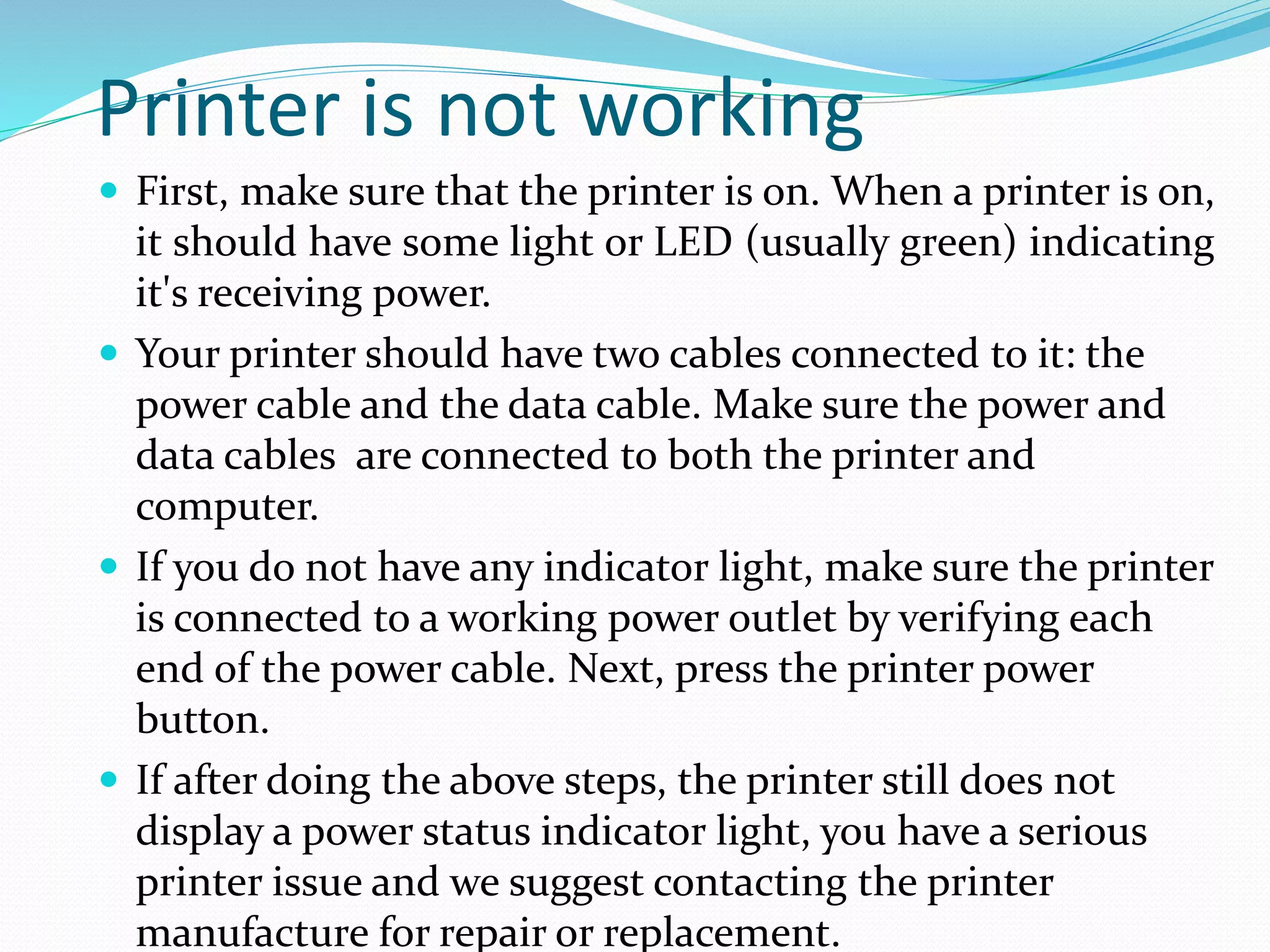 Printer is not working
 First, make sure that the printer is on. When a printer is on,
it should have some light or LED (usually green) indicating
it's receiving power.
 Your printer should have two cables connected to it: the
power cable and the data cable. Make sure the power and
data cables are connected to both the printer and
computer.
 If you do not have any indicator light, make sure the printer
is connected to a working power outlet by verifying each
end of the power cable. Next, press the printer power
button.
 If after doing the above steps, the printer still does not
display a power status indicator light, you have a serious
printer issue and we suggest contacting the printer
manufacture for repair or replacement.
 