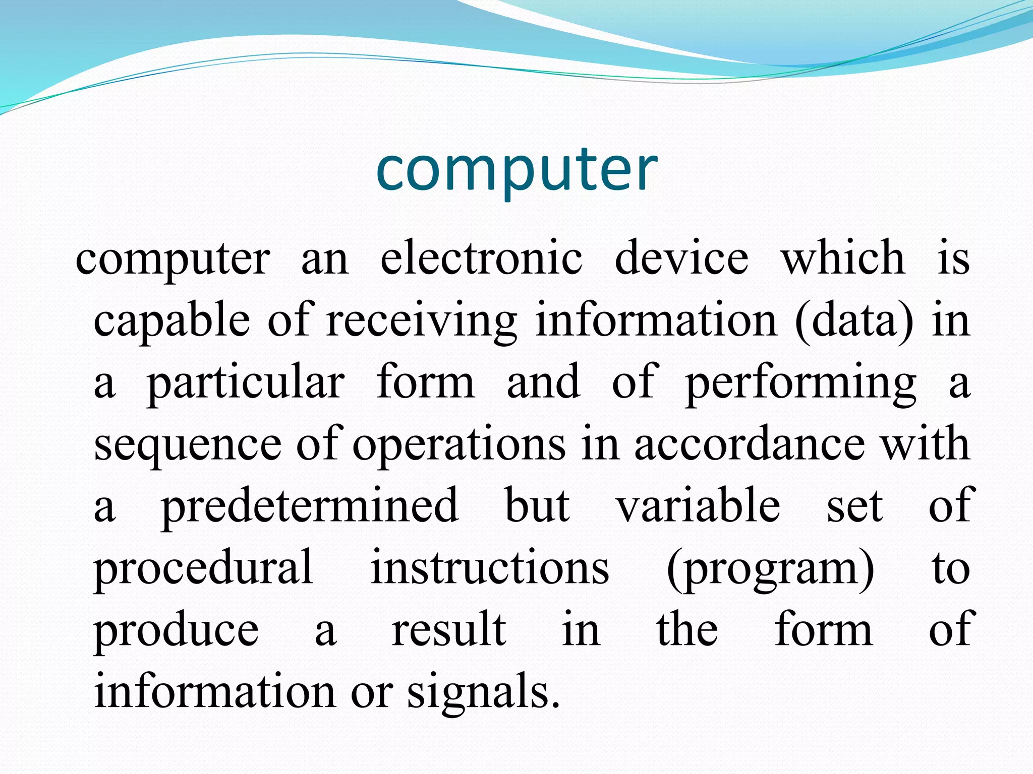computer
computer an electronic device which is
capable of receiving information (data) in
a particular form and of performing a
sequence of operations in accordance with
a predetermined but variable set of
procedural instructions (program) to
produce a result in the form of
information or signals.
 