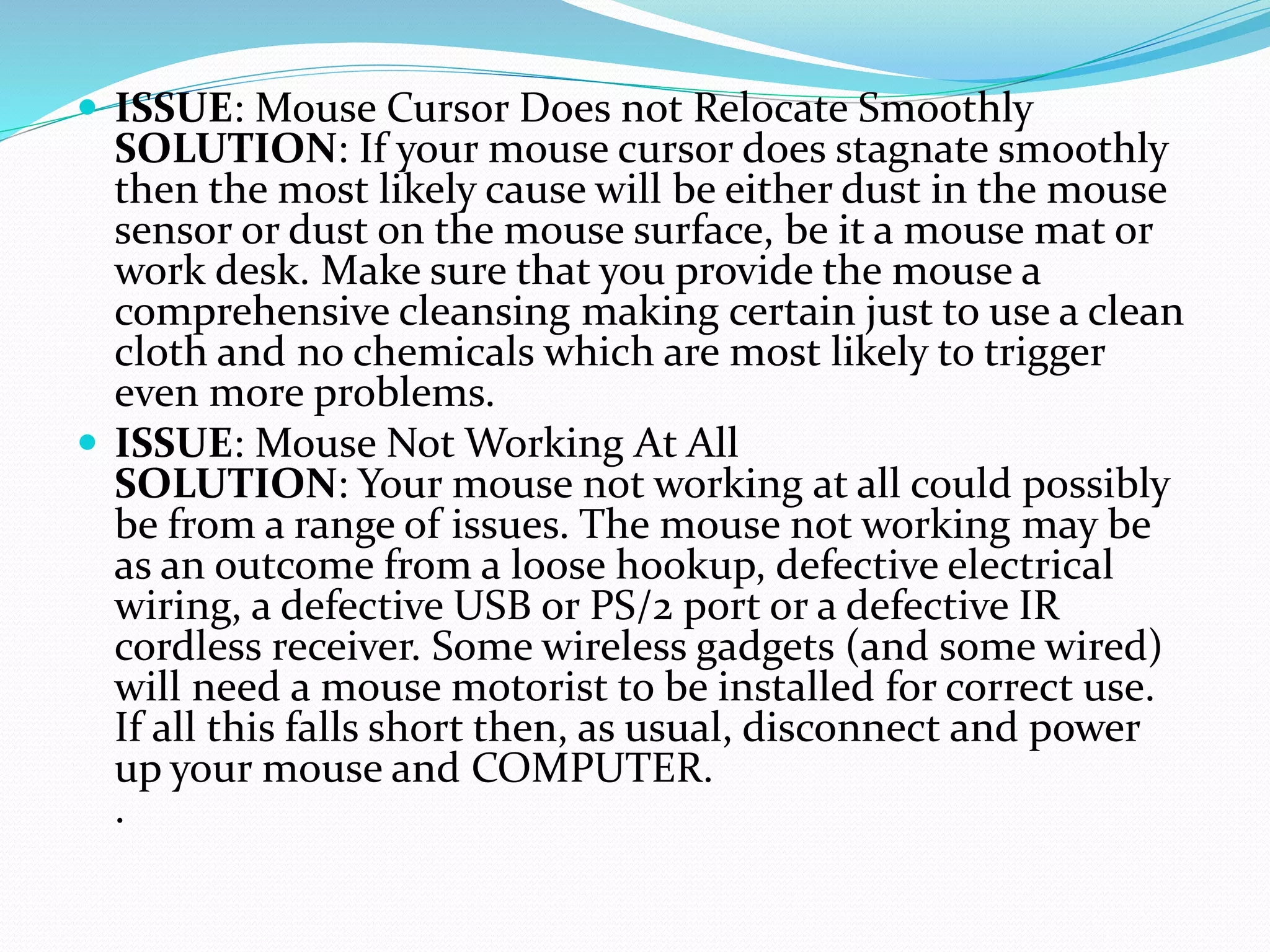  ISSUE: Mouse Cursor Does not Relocate Smoothly
SOLUTION: If your mouse cursor does stagnate smoothly
then the most likely cause will be either dust in the mouse
sensor or dust on the mouse surface, be it a mouse mat or
work desk. Make sure that you provide the mouse a
comprehensive cleansing making certain just to use a clean
cloth and no chemicals which are most likely to trigger
even more problems.
 ISSUE: Mouse Not Working At All
SOLUTION: Your mouse not working at all could possibly
be from a range of issues. The mouse not working may be
as an outcome from a loose hookup, defective electrical
wiring, a defective USB or PS/2 port or a defective IR
cordless receiver. Some wireless gadgets (and some wired)
will need a mouse motorist to be installed for correct use.
If all this falls short then, as usual, disconnect and power
up your mouse and COMPUTER.
.
 