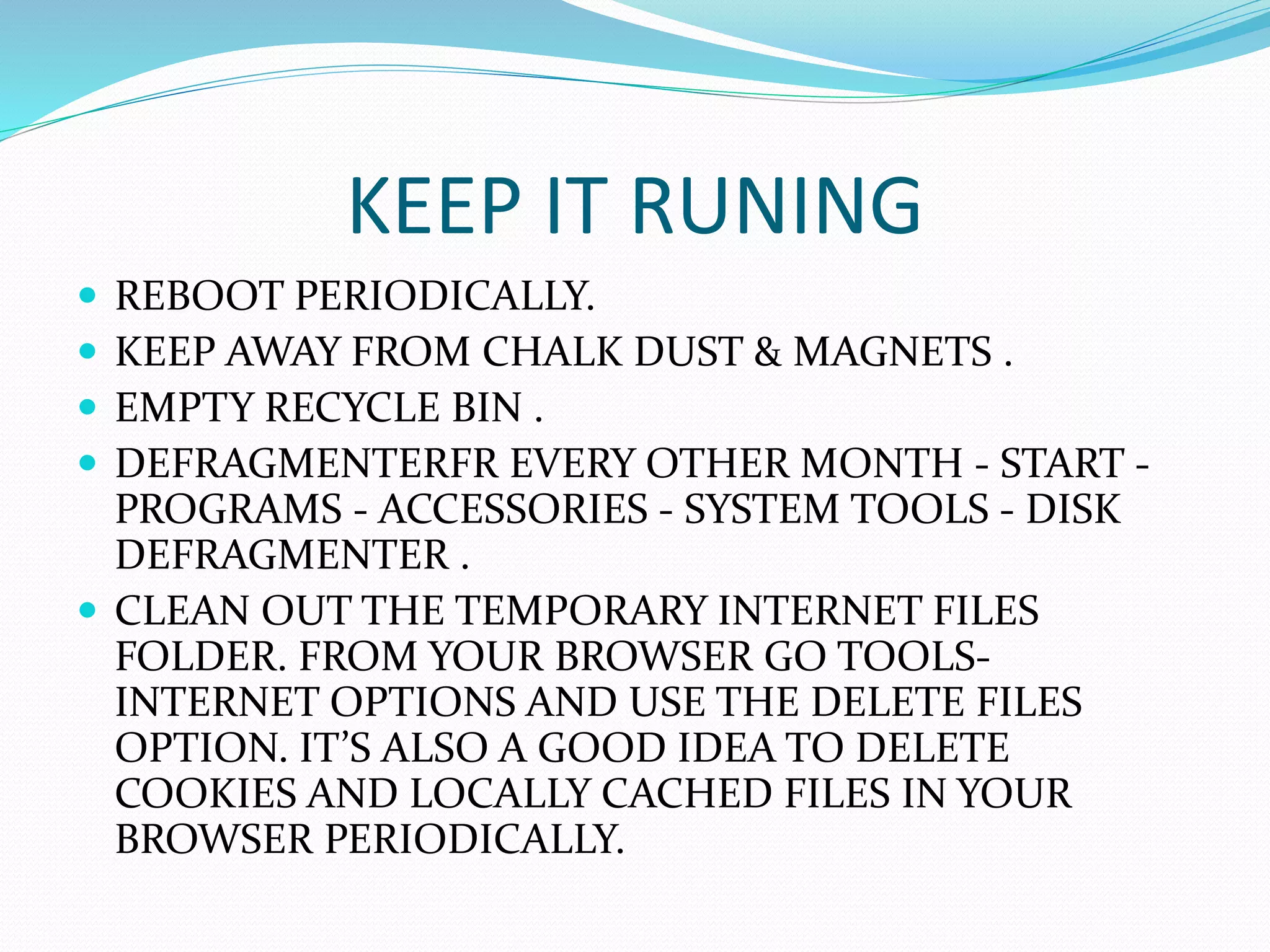 KEEP IT RUNING
 REBOOT PERIODICALLY.
 KEEP AWAY FROM CHALK DUST & MAGNETS .
 EMPTY RECYCLE BIN .
 DEFRAGMENTERFR EVERY OTHER MONTH - START -
PROGRAMS - ACCESSORIES - SYSTEM TOOLS - DISK
DEFRAGMENTER .
 CLEAN OUT THE TEMPORARY INTERNET FILES
FOLDER. FROM YOUR BROWSER GO TOOLS-
INTERNET OPTIONS AND USE THE DELETE FILES
OPTION. IT’S ALSO A GOOD IDEA TO DELETE
COOKIES AND LOCALLY CACHED FILES IN YOUR
BROWSER PERIODICALLY.
 