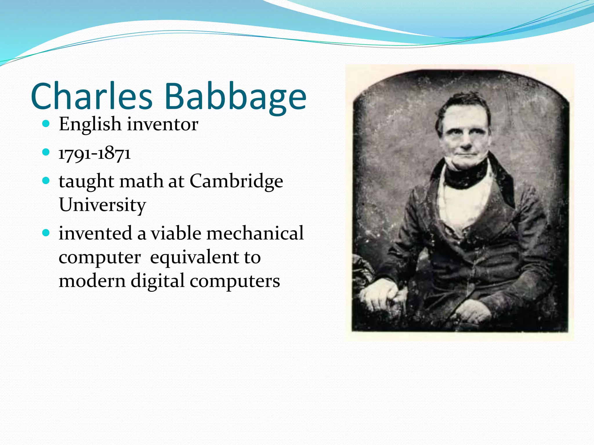 Charles Babbage
 English inventor
 1791-1871
 taught math at Cambridge
University
 invented a viable mechanical
computer equivalent to
modern digital computers
 