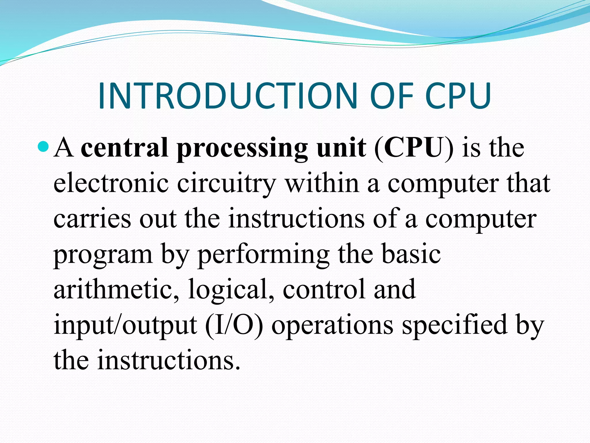 INTRODUCTION OF CPU
A central processing unit (CPU) is the
electronic circuitry within a computer that
carries out the instructions of a computer
program by performing the basic
arithmetic, logical, control and
input/output (I/O) operations specified by
the instructions.
 