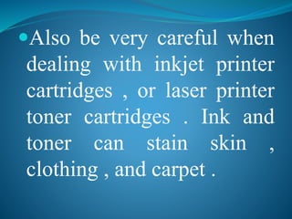 Also be very careful when 
dealing with inkjet printer 
cartridges , or laser printer 
toner cartridges . Ink and 
toner can stain skin , 
clothing , and carpet . 
 