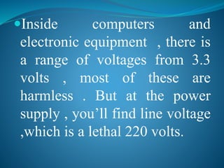 Inside computers and 
electronic equipment , there is 
a range of voltages from 3.3 
volts , most of these are 
harmless . But at the power 
supply , you’ll find line voltage 
,which is a lethal 220 volts. 
 