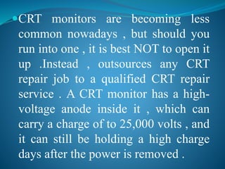 CRT monitors are becoming less 
common nowadays , but should you 
run into one , it is best NOT to open it 
up .Instead , outsources any CRT 
repair job to a qualified CRT repair 
service . A CRT monitor has a high-voltage 
anode inside it , which can 
carry a charge of to 25,000 volts , and 
it can still be holding a high charge 
days after the power is removed . 
 