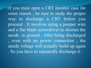 If you must open a CRT monitor case for 
some reason , be sure to study the proper 
way to discharge a CRT before you 
proceed . It involves using a jumper wire 
and a flat blade screwdriver to shorten the 
anode to ground . After being discharged 
, even with no power connection , the 
anode voltage will actually build up again 
. So you have to repeatedly discharge it. 
