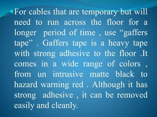 For cables that are temporary but will 
need to run across the floor for a 
longer period of time , use “gaffers 
tape” . Gaffers tape is a heavy tape 
with strong adhesive to the floor .It 
comes in a wide range of colors , 
from un intrusive matte black to 
hazard warning red . Although it has 
strong adhesive , it can be removed 
easily and cleanly. 
 
