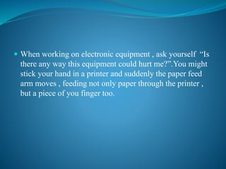  When working on electronic equipment , ask yourself “Is 
there any way this equipment could hurt me?”.You might 
stick your hand in a printer and suddenly the paper feed 
arm moves , feeding not only paper through the printer , 
but a piece of you finger too. 
 