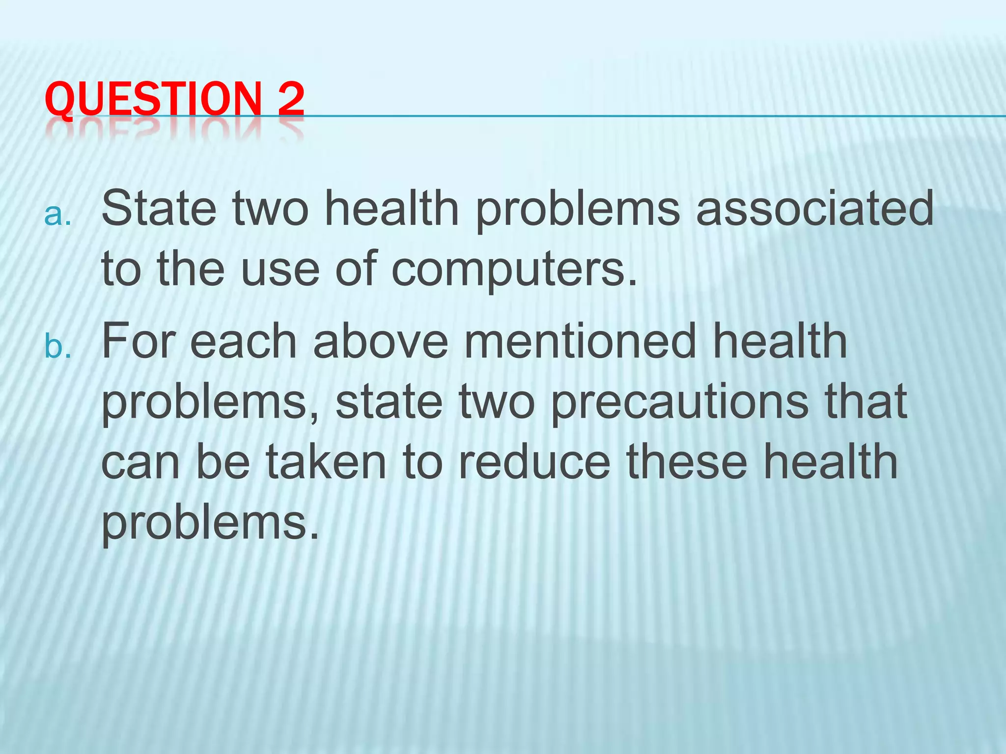 QUESTION 2
a. State two health problems associated
to the use of computers.
b. For each above mentioned health
problems, state two precautions that
can be taken to reduce these health
problems.
 