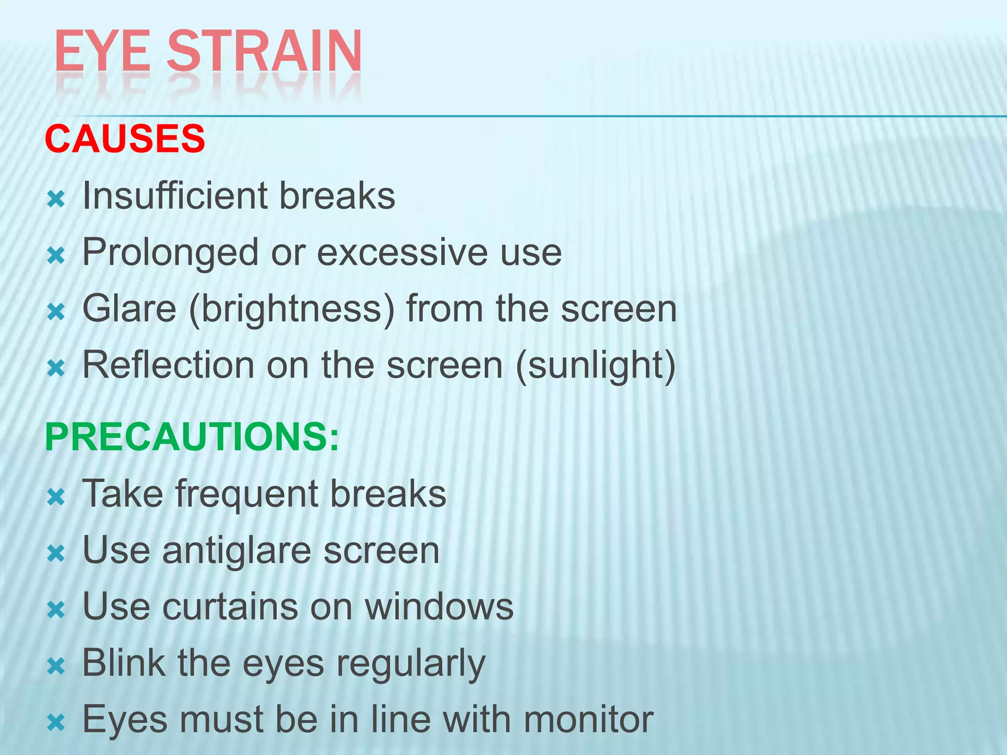 EYE STRAIN
CAUSES
 Insufficient breaks
 Prolonged or excessive use
 Glare (brightness) from the screen
 Reflection on the screen (sunlight)
PRECAUTIONS:
 Take frequent breaks
 Use antiglare screen
 Use curtains on windows
 Blink the eyes regularly
 Eyes must be in line with monitor
 