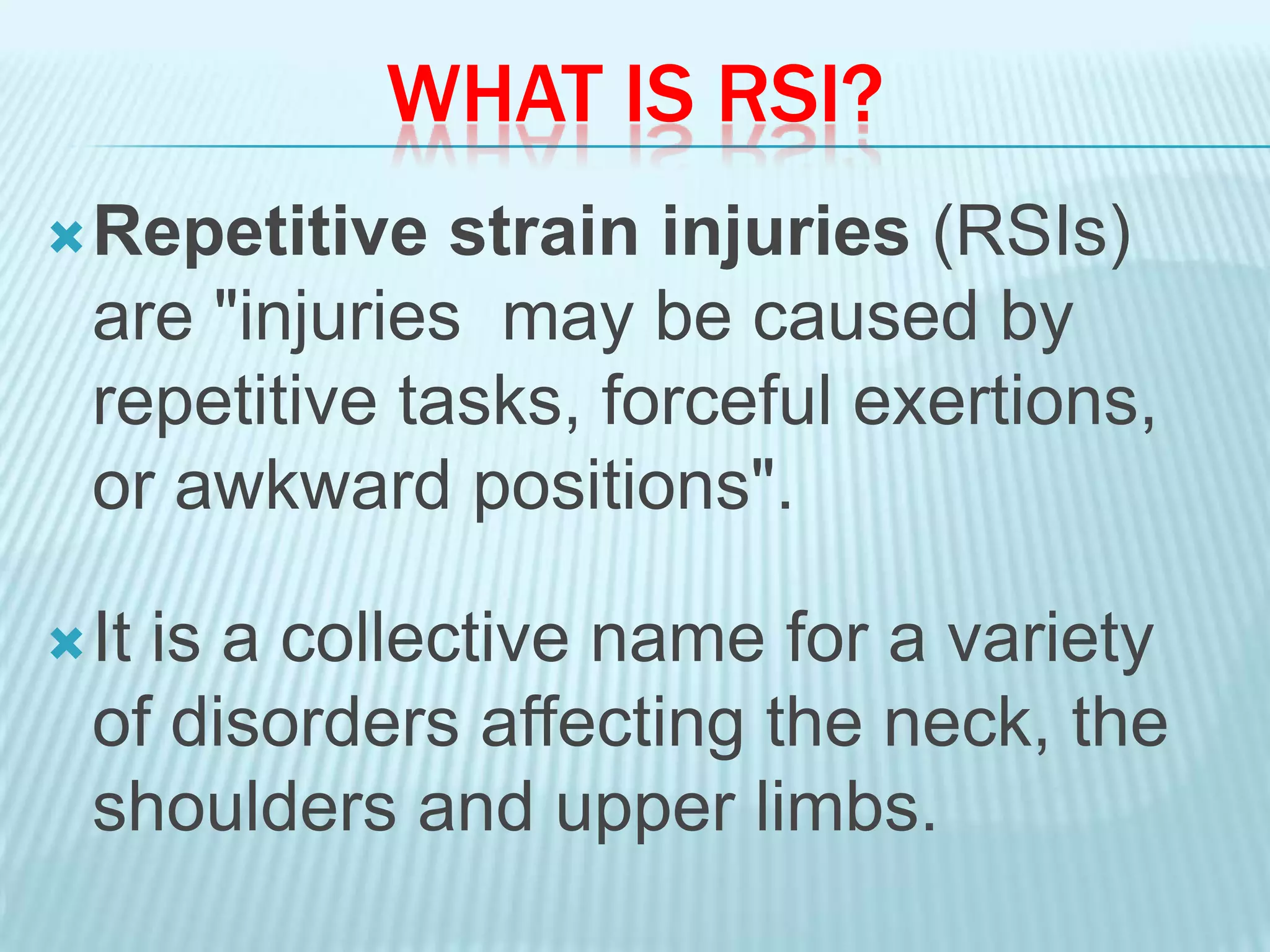 WHAT IS RSI?
Repetitive strain injuries (RSIs)
are "injuries may be caused by
repetitive tasks, forceful exertions,
or awkward positions".
It is a collective name for a variety
of disorders affecting the neck, the
shoulders and upper limbs.
 