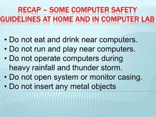 RECAP – SOME COMPUTER SAFETY
GUIDELINES AT HOME AND IN COMPUTER LAB
• Do not eat and drink near computers.
• Do not run and play near computers.
• Do not operate computers during
heavy rainfall and thunder storm.
• Do not open system or monitor casing.
• Do not insert any metal objects
 
