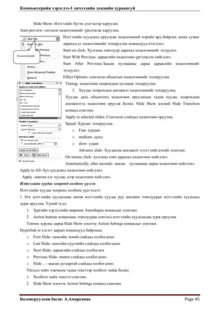 Компьютерийн хэрэглээ-1 хичээлийн лекцийн хураангуй
Боловсруулсан багш: А.Амарсанаа  Page 45 
Slide Show- Илтгэлийг
Auto preview- снгосон хөд
лгөөнийг тохируулах командууд нээгдэнэ.
S нэ.
S гэлжлэн хийгдэнэ.
E руулна
уулна.
өнийг тохируулна.
хуудас хоорондын
how цэсний Slide Transition
Сонгосон слайдад хөдөлгөөн оруулна.
.
.
ll- бүх хуудса
Apply -зөвхөн нэг хууд
Илтгэлийн хуудас хоор с үүсгэх
Илтгэлийн хуудас хооро
1. Нэг илтгэлийн хуудасн ыг илтгэлийн хуудсанд
зурж оруулна. Үүний
1. Зургийн хэрэгслий
2. Action buttons ком
Товчоо зурсны дараа S ction Settings командыг сонгоно.
Hyperlink to хэсэгт дараах
o First Slide- хамгий
o Last Slide- хамгийн богдоно
o Next Slide- дараагийн
o Previous Slide- но.
o Slide…- заасан дугаартай
Үйлдэл хийх товчноос
1. Холболт хийх текс
сонгоно.
бүтэн дэлгэцээр харуулах
өлгөөнийг урьдчилж харуулна.
Илтгэлийн хуудсанд оруулсан хөдөлгөөний нэрийн ард байрлах доош сумыг
дарахад уг хөдө
tart on click- Хулганы товчлуур дарахад хөдөлгөөнийг эхлүүл
Хөдөлгөөнийг tart With Previous- дараагийн хөдөлгөөн үр
Start After Previous-Заасан хугацааны дараа дараагийн хөдөлгөөнийг
эхлүүлнэ.
ffect Options- сонгосон объектын хөдөлгөөнийг тохи
Timing- хөдөлгөөн хоорондын хугацааг тохир
3. Хуудас хоорондын шилжилт хөдөлгө
Хуудас дахь объектонд хөдөлгөөн оруулахаас гадна
шилжилтэд хөдөлгөөн оруулж болно. Slide S
команд сонгоно.
Apply to selected slides-
Speed- Хурдыг тохируулна.
o Fast- хурдан
o medium -дунд
o slow- удаан
Advance slide- Хуудасны шилжилт хэзээ хийгдэхийг сонгоно.
On mouse click- хулганы товч дарахад хөдөлгөөн хийгдэнэ
Automatically, after seconds- заасан хугацааны дараа хөдөлгөөн хийгдэнэ
Apply to A нд хөдөлгөөн хийгдэнэ.
ас дээр хөдөлгөөн хийгдэнэ.
онд холбоо
нд холбоос үүсгэхдээ:
аас нөгөө илтгэлийн хуудас руу шилжих товчлуур
тулд:
н мөрнөөс Autoshapes командыг сонгоно.
андаас товчлуураа сонгоод илтгэлийн хуудсандаа зурж оруулна.
lide Show цэснээс A
командууд байрлана.
н эхний слайдад холбогдоно
сүүлчийн слайдад хол
слайдад холбогдох
өмнөх слайдад холбогдо
слайдад холбогдоно.
гадна текстээр холболт хийж болно.
тээ сонгоно.
2. Slide Show цэснээс Action Settings команд
 