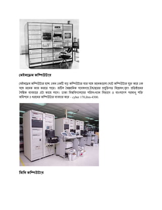 মইনে ম কি      উটার

 মইনে ম কি উটার হে এমন এক বড় কি উটার যার সে অেনক েলা ছাট কি উটার যু কের এক
সে অেনক কাজ করেত পাের। জ ল ব ািনক গেবষণায়,উ েরর যুি গত িবে ষণ,বৃহৎ িত ােনর
শি ক ব বহাের এটা কােজ লােগ। ঢাকা িব িবদ ালেয়র পিরসংখ ান িবভােগ ও বাংলােদশ পরমাণু শি
কিমশেন এ ধরেনর কি উটার ব বহার কের – cyber 170,ibm-4300.




িমিন কি   উটার
 