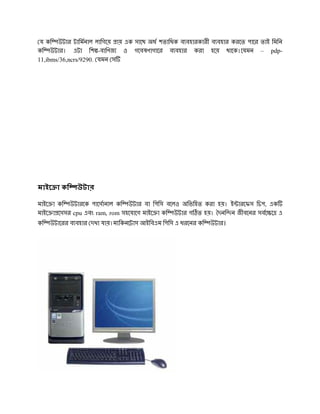 য কি উটার টািমনাল লািগেয় ায় এক সােথ অধ শতািধক ব বহারকারী ব বহার করেত পাের তাই িমিন
কি উটার। এটা িশ -বািণজ ও গেবষণাগাের ব বহার করা হেয় থােক।েযমন – pdp-
11,ibms/36,ncrs/9290. যমন স




মাইে া কি     উটার

মাইে া কি উটারেক পােসানাল কি উটার বা িপিস বেলও অিভিহত করা হয়। ই ারেফস িচপ, এক
মাইে া েসসর cpu এবং ram, rom সহেযােগ মাইে া কি উটার গ ত হয়। দনি ন জীবেনর সবে ে এ
কি   উটােরর ব বহার দখা যায়।ম িকনেটাস আইিবএম িপিস এ ধরেনর কি   উটার।
 