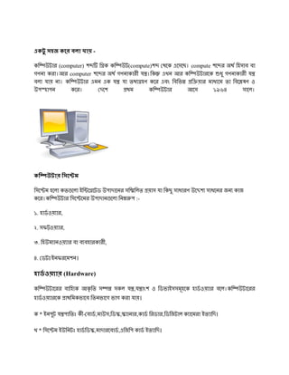 একটু সহজ কের বলা যায় -

কি উটার (computer) শ   ি ক কি উট(compute)শ থেক এেসেছ। compute শে র অথ িহসাব বা
গণনা করা।আর computer শে র অথ গণনাকারী য ।িক এখন আর কি উটারেক ধু গণনাকারী য
বলা যায় না। কি উটার এমন এক য যা তথ হণ কের এবং িবিভ    ি য়ার মাধ েম তা িবে ষণ ও
উপ হাপন       কের।      দেশ     থম       কি উটার    আেস       ১৯৬৪        সােল।




কি   উটার িসে ম

িসে ম হেলা কত েলা ইি ে েটড উপাদােনর সি িলত য়াস যা িকছু সাধারণ উে শ সাধেনর জন কাজ
কের।কি উটার িসে েমর উপাদান েলা িন প :-

১. হাডওয় ার,

২. সফ ওয় ার,

৩. িহউম ানওয় ার বা ব বহারকারী,

৪. ডটা/ইনফরেমশন।

হাডওয় ার (Hardware)

কি   উটােরর বািহ ক আকৃ িত স      সকল য ,য াংশ ও িডভাইসসমূহেক হাডওয় ার বেল।কি   উটােরর
হাডওয় ারেক াথিমকভােব িতনভােগ ভাগ করা যায়।

ক * ইনপুট য পািতঃ কী- বাড,মাউস,িড , ানার,কাড িরডার,িডিজটাল ক ােমরা ইত ািদ।

খ * িসে ম ইউিনটঃ হাডিড ,মাদারেবাড,এিজিপ কাড ইত ািদ।
 