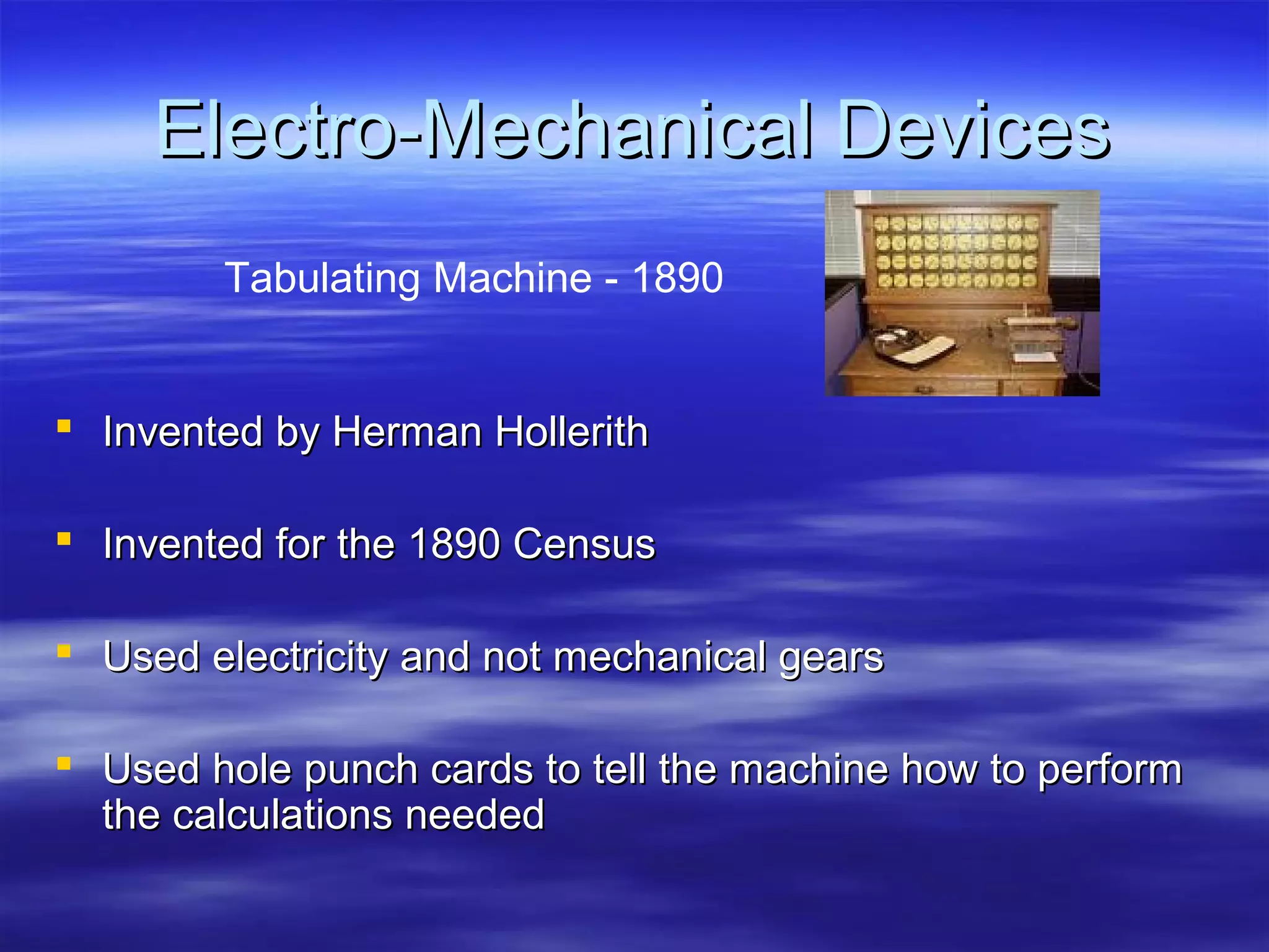 Electro-Mechanical Devices
Tabulating Machine - 1890

 Invented by Herman Hollerith
 Invented for the 1890 Census
 Used electricity and not mechanical gears
 Used hole punch cards to tell the machine how to perform
the calculations needed

 