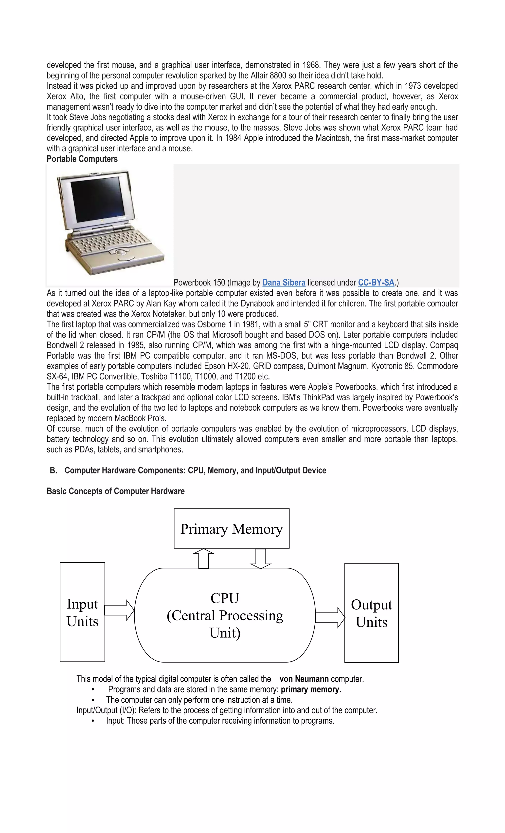 developed the first mouse, and a graphical user interface, demonstrated in 1968. They were just a few years short of the
beginning of the personal computer revolution sparked by the Altair 8800 so their idea didn’t take hold.
Instead it was picked up and improved upon by researchers at the Xerox PARC research center, which in 1973 developed
Xerox Alto, the first computer with a mouse-driven GUI. It never became a commercial product, however, as Xerox
management wasn’t ready to dive into the computer market and didn’t see the potential of what they had early enough.
It took Steve Jobs negotiating a stocks deal with Xerox in exchange for a tour of their research center to finally bring the user
friendly graphical user interface, as well as the mouse, to the masses. Steve Jobs was shown what Xerox PARC team had
developed, and directed Apple to improve upon it. In 1984 Apple introduced the Macintosh, the first mass-market computer
with a graphical user interface and a mouse.
Portable Computers
Powerbook 150 (Image by Dana Sibera licensed under CC-BY-SA.)
As it turned out the idea of a laptop-like portable computer existed even before it was possible to create one, and it was
developed at Xerox PARC by Alan Kay whom called it the Dynabook and intended it for children. The first portable computer
that was created was the Xerox Notetaker, but only 10 were produced.
The first laptop that was commercialized was Osborne 1 in 1981, with a small 5″ CRT monitor and a keyboard that sits inside
of the lid when closed. It ran CP/M (the OS that Microsoft bought and based DOS on). Later portable computers included
Bondwell 2 released in 1985, also running CP/M, which was among the first with a hinge-mounted LCD display. Compaq
Portable was the first IBM PC compatible computer, and it ran MS-DOS, but was less portable than Bondwell 2. Other
examples of early portable computers included Epson HX-20, GRiD compass, Dulmont Magnum, Kyotronic 85, Commodore
SX-64, IBM PC Convertible, Toshiba T1100, T1000, and T1200 etc.
The first portable computers which resemble modern laptops in features were Apple’s Powerbooks, which first introduced a
built-in trackball, and later a trackpad and optional color LCD screens. IBM’s ThinkPad was largely inspired by Powerbook’s
design, and the evolution of the two led to laptops and notebook computers as we know them. Powerbooks were eventually
replaced by modern MacBook Pro’s.
Of course, much of the evolution of portable computers was enabled by the evolution of microprocessors, LCD displays,
battery technology and so on. This evolution ultimately allowed computers even smaller and more portable than laptops,
such as PDAs, tablets, and smartphones.
B. Computer Hardware Components: CPU, Memory, and Input/Output Device
Basic Concepts of Computer Hardware
This model of the typical digital computer is often called the von Neumann computer.
• Programs and data are stored in the same memory: primary memory.
• The computer can only perform one instruction at a time.
Input/Output (I/O): Refers to the process of getting information into and out of the computer.
• Input: Those parts of the computer receiving information to programs.
CPU
(Central Processing
Unit)
Input
Units
Output
Units
Primary Memory
 