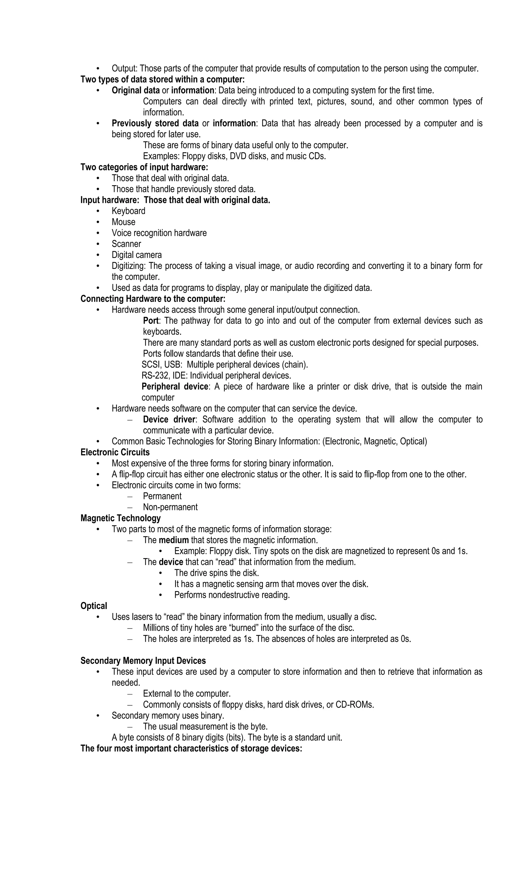 • Output: Those parts of the computer that provide results of computation to the person using the computer.
Two types of data stored within a computer:
• Original data or information: Data being introduced to a computing system for the first time.
Computers can deal directly with printed text, pictures, sound, and other common types of
information.
• Previously stored data or information: Data that has already been processed by a computer and is
being stored for later use.
These are forms of binary data useful only to the computer.
Examples: Floppy disks, DVD disks, and music CDs.
Two categories of input hardware:
• Those that deal with original data.
• Those that handle previously stored data.
Input hardware: Those that deal with original data.
• Keyboard
• Mouse
• Voice recognition hardware
• Scanner
• Digital camera
• Digitizing: The process of taking a visual image, or audio recording and converting it to a binary form for
the computer.
• Used as data for programs to display, play or manipulate the digitized data.
Connecting Hardware to the computer:
• Hardware needs access through some general input/output connection.
Port: The pathway for data to go into and out of the computer from external devices such as
keyboards.
There are many standard ports as well as custom electronic ports designed for special purposes.
Ports follow standards that define their use.
SCSI, USB: Multiple peripheral devices (chain).
RS-232, IDE: Individual peripheral devices.
Peripheral device: A piece of hardware like a printer or disk drive, that is outside the main
computer
• Hardware needs software on the computer that can service the device.
– Device driver: Software addition to the operating system that will allow the computer to
communicate with a particular device.
• Common Basic Technologies for Storing Binary Information: (Electronic, Magnetic, Optical)
Electronic Circuits
• Most expensive of the three forms for storing binary information.
• A flip-flop circuit has either one electronic status or the other. It is said to flip-flop from one to the other.
• Electronic circuits come in two forms:
– Permanent
– Non-permanent
Magnetic Technology
• Two parts to most of the magnetic forms of information storage:
– The medium that stores the magnetic information.
• Example: Floppy disk. Tiny spots on the disk are magnetized to represent 0s and 1s.
– The device that can “read” that information from the medium.
• The drive spins the disk.
• It has a magnetic sensing arm that moves over the disk.
• Performs nondestructive reading.
Optical
• Uses lasers to “read” the binary information from the medium, usually a disc.
– Millions of tiny holes are “burned” into the surface of the disc.
– The holes are interpreted as 1s. The absences of holes are interpreted as 0s.
Secondary Memory Input Devices
• These input devices are used by a computer to store information and then to retrieve that information as
needed.
– External to the computer.
– Commonly consists of floppy disks, hard disk drives, or CD-ROMs.
• Secondary memory uses binary.
– The usual measurement is the byte.
A byte consists of 8 binary digits (bits). The byte is a standard unit.
The four most important characteristics of storage devices:
 