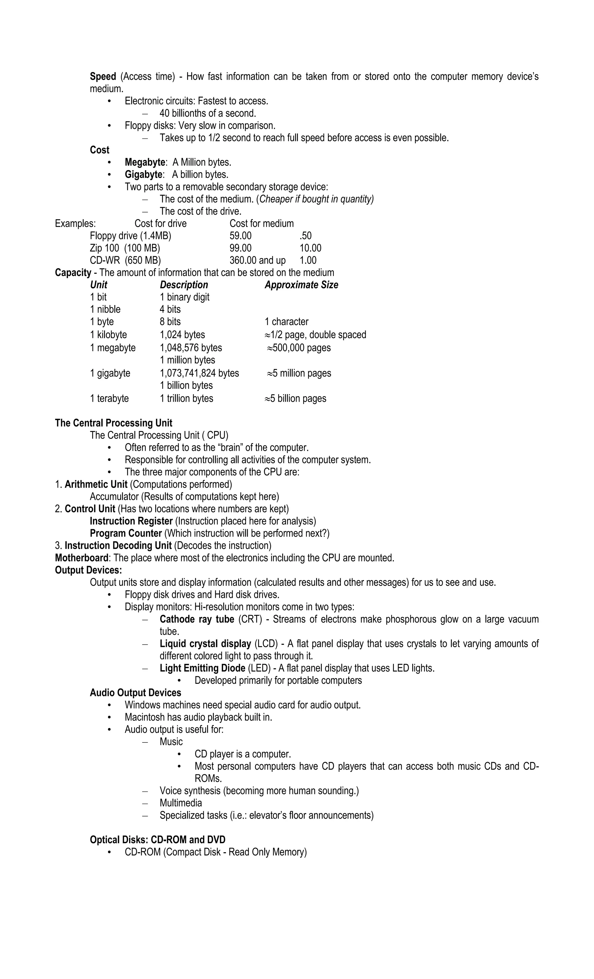 Speed (Access time) - How fast information can be taken from or stored onto the computer memory device’s
medium.
• Electronic circuits: Fastest to access.
– 40 billionths of a second.
• Floppy disks: Very slow in comparison.
– Takes up to 1/2 second to reach full speed before access is even possible.
Cost
• Megabyte: A Million bytes.
• Gigabyte: A billion bytes.
• Two parts to a removable secondary storage device:
– The cost of the medium. (Cheaper if bought in quantity)
– The cost of the drive.
Examples: Cost for drive Cost for medium
Floppy drive (1.4MB) 59.00 .50
Zip 100 (100 MB) 99.00 10.00
CD-WR (650 MB) 360.00 and up 1.00
Capacity - The amount of information that can be stored on the medium
Unit Description Approximate Size
1 bit 1 binary digit
1 nibble 4 bits
1 byte 8 bits 1 character
1 kilobyte 1,024 bytes 1/2 page, double spaced
1 megabyte 1,048,576 bytes 500,000 pages
1 million bytes
1 gigabyte 1,073,741,824 bytes 5 million pages
1 billion bytes
1 terabyte 1 trillion bytes 5 billion pages
The Central Processing Unit
The Central Processing Unit ( CPU)
• Often referred to as the “brain” of the computer.
• Responsible for controlling all activities of the computer system.
• The three major components of the CPU are:
1. Arithmetic Unit (Computations performed)
Accumulator (Results of computations kept here)
2. Control Unit (Has two locations where numbers are kept)
Instruction Register (Instruction placed here for analysis)
Program Counter (Which instruction will be performed next?)
3. Instruction Decoding Unit (Decodes the instruction)
Motherboard: The place where most of the electronics including the CPU are mounted.
Output Devices:
Output units store and display information (calculated results and other messages) for us to see and use.
• Floppy disk drives and Hard disk drives.
• Display monitors: Hi-resolution monitors come in two types:
– Cathode ray tube (CRT) - Streams of electrons make phosphorous glow on a large vacuum
tube.
– Liquid crystal display (LCD) - A flat panel display that uses crystals to let varying amounts of
different colored light to pass through it.
– Light Emitting Diode (LED) - A flat panel display that uses LED lights.
• Developed primarily for portable computers
Audio Output Devices
• Windows machines need special audio card for audio output.
• Macintosh has audio playback built in.
• Audio output is useful for:
– Music
• CD player is a computer.
• Most personal computers have CD players that can access both music CDs and CD-
ROMs.
– Voice synthesis (becoming more human sounding.)
– Multimedia
– Specialized tasks (i.e.: elevator’s floor announcements)
Optical Disks: CD-ROM and DVD
• CD-ROM (Compact Disk - Read Only Memory)
 