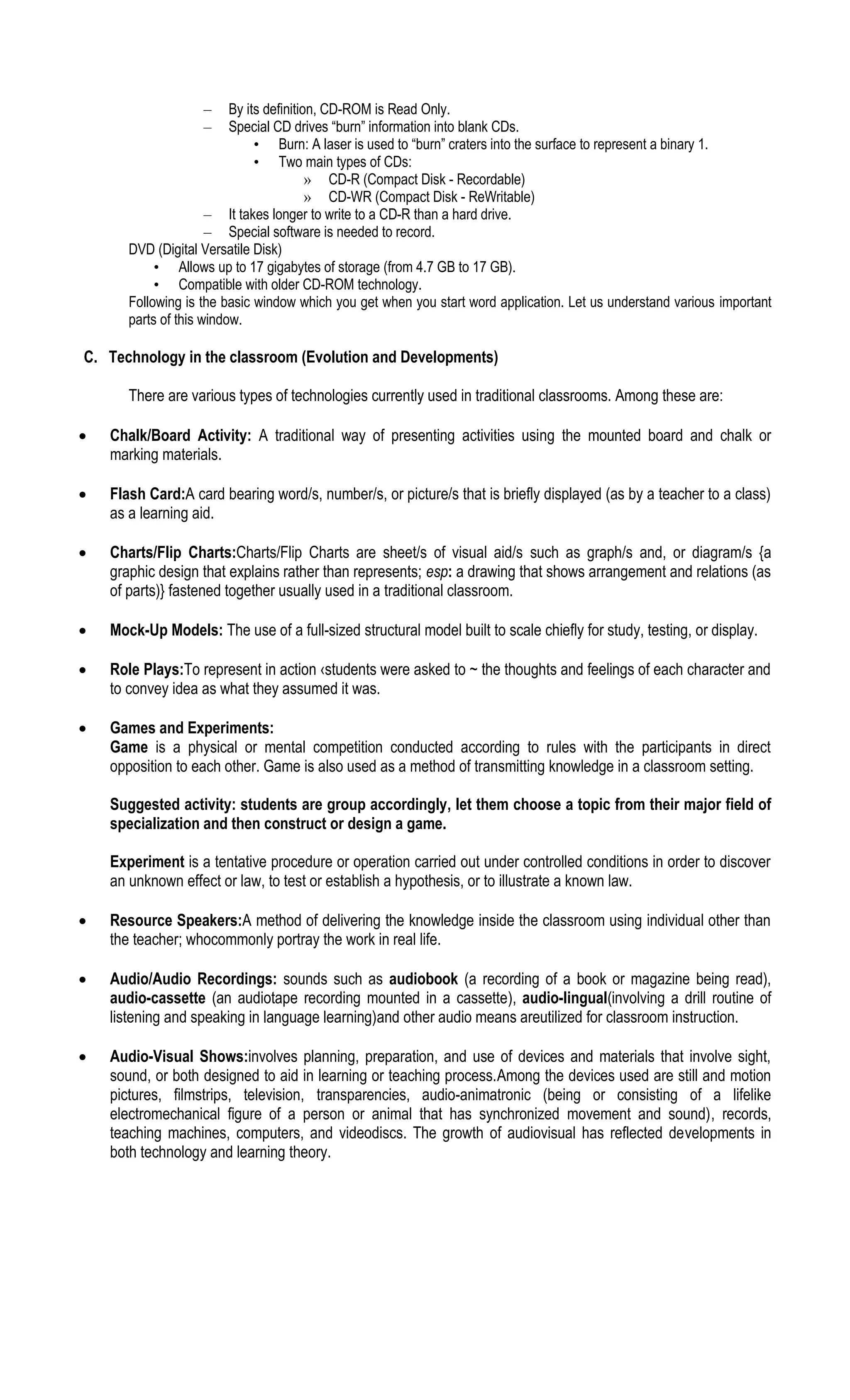 – By its definition, CD-ROM is Read Only.
– Special CD drives “burn” information into blank CDs.
• Burn: A laser is used to “burn” craters into the surface to represent a binary 1.
• Two main types of CDs:
» CD-R (Compact Disk - Recordable)
» CD-WR (Compact Disk - ReWritable)
– It takes longer to write to a CD-R than a hard drive.
– Special software is needed to record.
DVD (Digital Versatile Disk)
• Allows up to 17 gigabytes of storage (from 4.7 GB to 17 GB).
• Compatible with older CD-ROM technology.
Following is the basic window which you get when you start word application. Let us understand various important
parts of this window.
C. Technology in the classroom (Evolution and Developments)
There are various types of technologies currently used in traditional classrooms. Among these are:
 Chalk/Board Activity: A traditional way of presenting activities using the mounted board and chalk or
marking materials.
 Flash Card:A card bearing word/s, number/s, or picture/s that is briefly displayed (as by a teacher to a class)
as a learning aid.
 Charts/Flip Charts:Charts/Flip Charts are sheet/s of visual aid/s such as graph/s and, or diagram/s {a
graphic design that explains rather than represents; esp: a drawing that shows arrangement and relations (as
of parts)} fastened together usually used in a traditional classroom.
 Mock-Up Models: The use of a full-sized structural model built to scale chiefly for study, testing, or display.
 Role Plays:To represent in action ‹students were asked to ~ the thoughts and feelings of each character and
to convey idea as what they assumed it was.
 Games and Experiments:
Game is a physical or mental competition conducted according to rules with the participants in direct
opposition to each other. Game is also used as a method of transmitting knowledge in a classroom setting.
Suggested activity: students are group accordingly, let them choose a topic from their major field of
specialization and then construct or design a game.
Experiment is a tentative procedure or operation carried out under controlled conditions in order to discover
an unknown effect or law, to test or establish a hypothesis, or to illustrate a known law.
 Resource Speakers:A method of delivering the knowledge inside the classroom using individual other than
the teacher; whocommonly portray the work in real life.
 Audio/Audio Recordings: sounds such as audiobook (a recording of a book or magazine being read),
audio-cassette (an audiotape recording mounted in a cassette), audio-lingual(involving a drill routine of
listening and speaking in language learning)and other audio means areutilized for classroom instruction.
 Audio-Visual Shows:involves planning, preparation, and use of devices and materials that involve sight,
sound, or both designed to aid in learning or teaching process.Among the devices used are still and motion
pictures, filmstrips, television, transparencies, audio-animatronic (being or consisting of a lifelike
electromechanical figure of a person or animal that has synchronized movement and sound), records,
teaching machines, computers, and videodiscs. The growth of audiovisual has reflected developments in
both technology and learning theory.
 