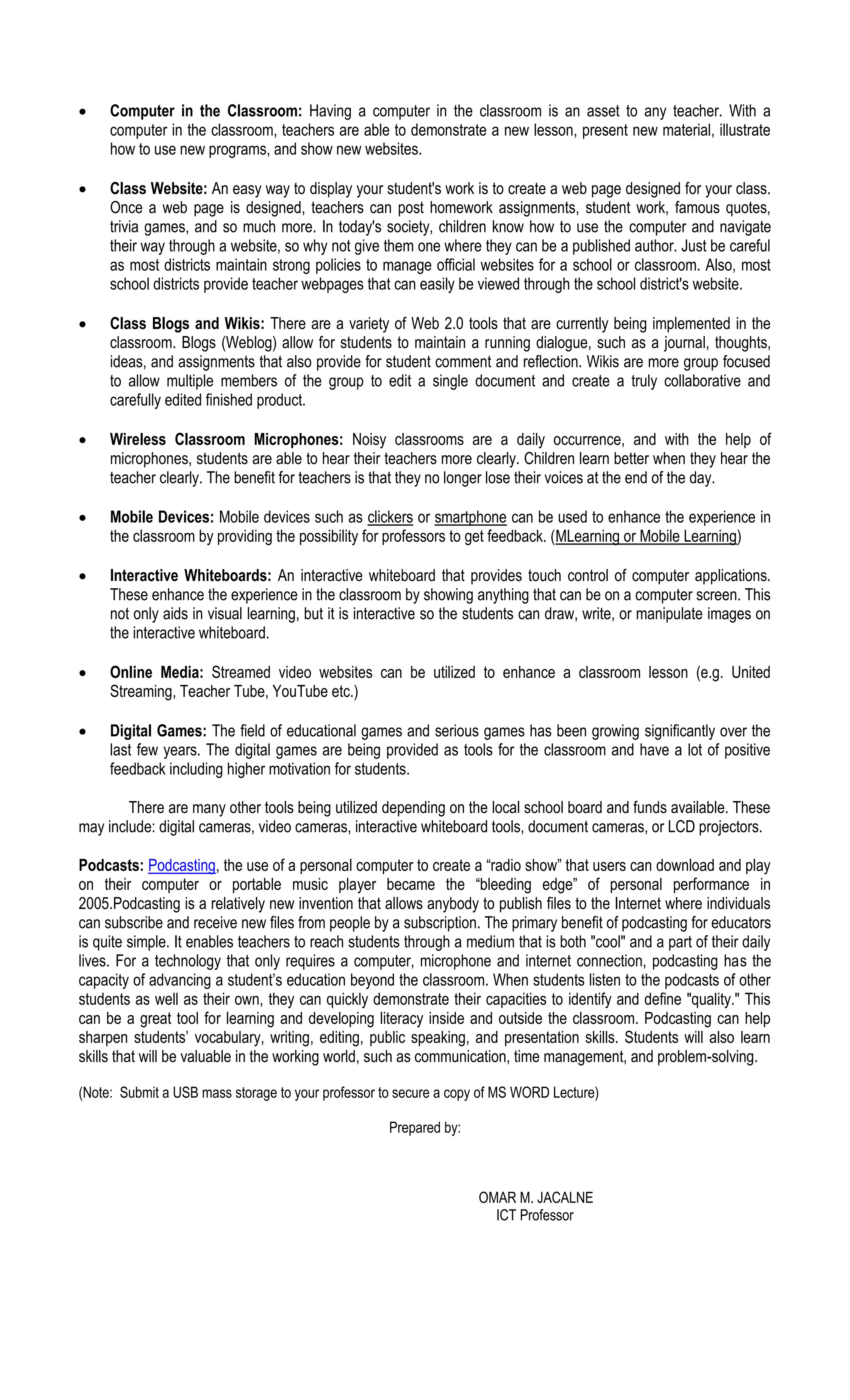  Computer in the Classroom: Having a computer in the classroom is an asset to any teacher. With a
computer in the classroom, teachers are able to demonstrate a new lesson, present new material, illustrate
how to use new programs, and show new websites.
 Class Website: An easy way to display your student's work is to create a web page designed for your class.
Once a web page is designed, teachers can post homework assignments, student work, famous quotes,
trivia games, and so much more. In today's society, children know how to use the computer and navigate
their way through a website, so why not give them one where they can be a published author. Just be careful
as most districts maintain strong policies to manage official websites for a school or classroom. Also, most
school districts provide teacher webpages that can easily be viewed through the school district's website.
 Class Blogs and Wikis: There are a variety of Web 2.0 tools that are currently being implemented in the
classroom. Blogs (Weblog) allow for students to maintain a running dialogue, such as a journal, thoughts,
ideas, and assignments that also provide for student comment and reflection. Wikis are more group focused
to allow multiple members of the group to edit a single document and create a truly collaborative and
carefully edited finished product.
 Wireless Classroom Microphones: Noisy classrooms are a daily occurrence, and with the help of
microphones, students are able to hear their teachers more clearly. Children learn better when they hear the
teacher clearly. The benefit for teachers is that they no longer lose their voices at the end of the day.
 Mobile Devices: Mobile devices such as clickers or smartphone can be used to enhance the experience in
the classroom by providing the possibility for professors to get feedback. (MLearning or Mobile Learning)
 Interactive Whiteboards: An interactive whiteboard that provides touch control of computer applications.
These enhance the experience in the classroom by showing anything that can be on a computer screen. This
not only aids in visual learning, but it is interactive so the students can draw, write, or manipulate images on
the interactive whiteboard.
 Online Media: Streamed video websites can be utilized to enhance a classroom lesson (e.g. United
Streaming, Teacher Tube, YouTube etc.)
 Digital Games: The field of educational games and serious games has been growing significantly over the
last few years. The digital games are being provided as tools for the classroom and have a lot of positive
feedback including higher motivation for students.
There are many other tools being utilized depending on the local school board and funds available. These
may include: digital cameras, video cameras, interactive whiteboard tools, document cameras, or LCD projectors.
Podcasts: Podcasting, the use of a personal computer to create a “radio show” that users can download and play
on their computer or portable music player became the “bleeding edge” of personal performance in
2005.Podcasting is a relatively new invention that allows anybody to publish files to the Internet where individuals
can subscribe and receive new files from people by a subscription. The primary benefit of podcasting for educators
is quite simple. It enables teachers to reach students through a medium that is both "cool" and a part of their daily
lives. For a technology that only requires a computer, microphone and internet connection, podcasting has the
capacity of advancing a student’s education beyond the classroom. When students listen to the podcasts of other
students as well as their own, they can quickly demonstrate their capacities to identify and define "quality." This
can be a great tool for learning and developing literacy inside and outside the classroom. Podcasting can help
sharpen students’ vocabulary, writing, editing, public speaking, and presentation skills. Students will also learn
skills that will be valuable in the working world, such as communication, time management, and problem-solving.
(Note: Submit a USB mass storage to your professor to secure a copy of MS WORD Lecture)
Prepared by:
OMAR M. JACALNE
ICT Professor
 