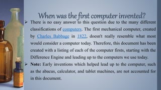  There is no easy answer to this question due to the many different
classifications of computers. The first mechanical computer, created
by Charles Babbage in 1822, doesn't really resemble what most
would consider a computer today. Therefore, this document has been
created with a listing of each of the computer firsts, starting with the
Difference Engine and leading up to the computers we use today.
 Note: Early inventions which helped lead up to the computer, such
as the abacus, calculator, and tablet machines, are not accounted for
in this document.
When was the first computer invented?
 